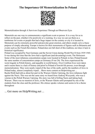 The Importance Of Memorialization In Poland
Memorialization through A Survivors Experience Through an Observers Eyes
Memorials are one way to commemorate a significant event or person. It is a way for us to
reflect on the past, whether it be positively or a warning. In a way we can see them as a
tombstone for events or people that had a huge impact on the country or city it is located in.
Memorials can be extremely powerful and provoke great emotion, and others simply serve a basic
purpose of simply educating. Europe is known for their monuments of figures such as Britannia and
events such as the French Revolution. Poland does not fall short of this tradition, nor does it lack in
historical significance.
Poland was occupied by Nazi Germany and the Soviet Union during World War II from 1939 1945.
It was during this time that the Jews had a significant (and devastating) event; The Holocaust.
Some of the most infamous concentration camps were located in Poland; in fact, Poland housed
the same number of concentration camps as Germany (9 out 24). The Jews experienced the
worst tragedy in Polish history, and arguably in world history. Over 6 million lives were taken
and it seems there is a lack of history and proof in Poland of Jewish life prewar, even through
memorialization. They were nearly wiped of the face of the earth, and by the numbers of Jews in
Poland today, almost completely wiped ... Show more content on Helpwriting.net ...
Rachel Roth had told us about her part in the Warsaw Ghetto Uprising, the Jews infamous fight
against the Nazis. This was not the same story we heard from Andrzej Wiczynski, who was a
veteran in the Polish Warsaw Uprising. His story was full of killing Nazis and taking back
Warsaw. There was no mention of Jews, or the Warsaw Ghetto until prompted by one of the
students from the class and the professor. His silence speaks volumes and seems to be a theme
throughout
... Get more on HelpWriting.net ...
 