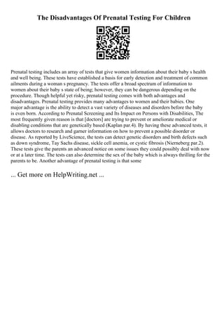 The Disadvantages Of Prenatal Testing For Children
Prenatal testing includes an array of tests that give women information about their baby s health
and well being. These tests have established a basis for early detection and treatment of common
ailments during a woman s pregnancy. The tests offer a broad spectrum of information to
women about their baby s state of being; however, they can be dangerous depending on the
procedure. Though helpful yet risky, prenatal testing comes with both advantages and
disadvantages. Prenatal testing provides many advantages to women and their babies. One
major advantage is the ability to detect a vast variety of diseases and disorders before the baby
is even born. According to Prenatal Screening and Its Impact on Persons with Disabilities, The
most frequently given reason is that [doctors] are trying to prevent or ameliorate medical or
disabling conditions that are genetically based (Kaplan par.4). By having these advanced tests, it
allows doctors to research and garner information on how to prevent a possible disorder or
disease. As reported by LiveScience, the tests can detect genetic disorders and birth defects such
as down syndrome, Tay Sachs disease, sickle cell anemia, or cystic fibrosis (Nierneberg par.2).
These tests give the parents an advanced notice on some issues they could possibly deal with now
or at a later time. The tests can also determine the sex of the baby which is always thrilling for the
parents to be. Another advantage of prenatal testing is that some
... Get more on HelpWriting.net ...
 
