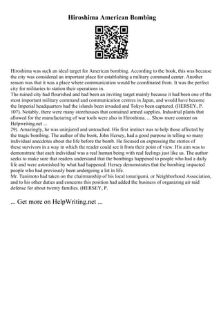 Hiroshima American Bombing
Hiroshima was such an ideal target for American bombing. According to the book, this was because
the city was considered an important place for establishing a military command center. Another
reason was that it was a place where communication would be coordinated from. It was the perfect
city for militaries to station their operations in.
The ruined city had flourished and had been an inviting target mainly because it had been one of the
most important military command and communication centres in Japan, and would have become
the Imperial headquarters had the islands been invaded and Tokyo been captured. (HERSEY, P.
107). Notably, there were many storehouses that contained armed supplies. Industrial plants that
allowed for the manufacturing of war tools were also in Hiroshima. ... Show more content on
Helpwriting.net ...
29). Amazingly, he was uninjured and untouched. His first instinct was to help those affected by
the tragic bombing. The author of the book, John Hersey, had a good purpose in telling so many
individual anecdotes about the life before the bomb. He focused on expressing the stories of
these survivors in a way in which the reader could see it from their point of view. His aim was to
demonstrate that each individual was a real human being with real feelings just like us. The author
seeks to make sure that readers understand that the bombings happened to people who had a daily
life and were astonished by what had happened. Hersey demonstrates that the bombing impacted
people who had previously been undergoing a lot in life.
Mr. Tanimoto had taken on the chairmanship of his local tonarigumi, or Neighborhood Association,
and to his other duties and concerns this position had added the business of organizing air raid
defense for about twenty families. (HERSEY, P.
... Get more on HelpWriting.net ...
 