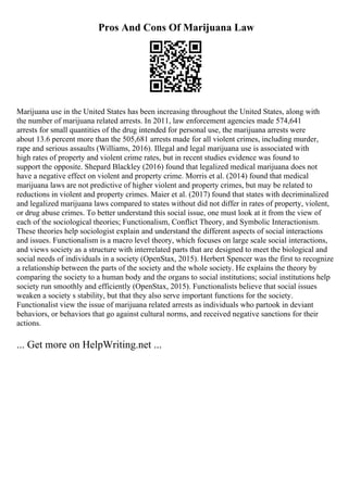 Pros And Cons Of Marijuana Law
Marijuana use in the United States has been increasing throughout the United States, along with
the number of marijuana related arrests. In 2011, law enforcement agencies made 574,641
arrests for small quantities of the drug intended for personal use, the marijuana arrests were
about 13.6 percent more than the 505,681 arrests made for all violent crimes, including murder,
rape and serious assaults (Williams, 2016). Illegal and legal marijuana use is associated with
high rates of property and violent crime rates, but in recent studies evidence was found to
support the opposite. Shepard Blackley (2016) found that legalized medical marijuana does not
have a negative effect on violent and property crime. Morris et al. (2014) found that medical
marijuana laws are not predictive of higher violent and property crimes, but may be related to
reductions in violent and property crimes. Maier et al. (2017) found that states with decriminalized
and legalized marijuana laws compared to states without did not differ in rates of property, violent,
or drug abuse crimes. To better understand this social issue, one must look at it from the view of
each of the sociological theories; Functionalism, Conflict Theory, and Symbolic Interactionism.
These theories help sociologist explain and understand the different aspects of social interactions
and issues. Functionalism is a macro level theory, which focuses on large scale social interactions,
and views society as a structure with interrelated parts that are designed to meet the biological and
social needs of individuals in a society (OpenStax, 2015). Herbert Spencer was the first to recognize
a relationship between the parts of the society and the whole society. He explains the theory by
comparing the society to a human body and the organs to social institutions; social institutions help
society run smoothly and efficiently (OpenStax, 2015). Functionalists believe that social issues
weaken a society s stability, but that they also serve important functions for the society.
Functionalist view the issue of marijuana related arrests as individuals who partook in deviant
behaviors, or behaviors that go against cultural norms, and received negative sanctions for their
actions.
... Get more on HelpWriting.net ...
 