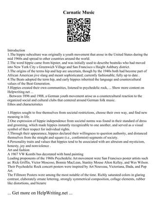 Carnatic Music
Introduction
1.The hippie subculture was originally a youth movement that arose in the United States during the
mid 1960s and spread to other countries around the world.
2.The word hippie came from hipster, and was initially used to describe beatniks who had moved
into New York City s Greenwich Village and San Francisco s Haight Ashbury district.
3.The origins of the terms hip and hep are uncertain, though by the 1940s both had become part of
African American jive slang and meant sophisticated; currently fashionable; fully up to date .
4.The Beats adopted the term hip, and early hippies inherited the language and countercultural
values of the Beat Generation.
5.Hippies created their own communities, listened to psychedelic rock, ... Show more content on
Helpwriting.net ...
. Between 1896 and 1908, a German youth movement arose as a countercultural reaction to the
organized social and cultural clubs that centered around German folk music.
Ethos and characteristics
1.Hippies sought to free themselves from societal restrictions, choose their own way, and find new
meaning in life.
2.One expression of hippie independence from societal norms was found in their standard of dress
and grooming, which made hippies instantly recognizable to one another, and served as a visual
symbol of their respect for individual rights.
3.Through their appearance, hippies declared their willingness to question authority, and distanced
themselves from the straight and square (i.e., conformist) segments of society.
4.Personality traits and values that hippies tend to be associated with are altruism and mysticism,
honesty, joy and nonviolence .
Art and fashion
A 1967 VW Kombi bus decorated with hand painting
Leading proponents of the 1960s Psychedelic Art movement were San Francisco poster artists such
as: Rick Griffin, Victor Moscoso, Bonnie MacLean, Stanley Mouse Alton Kelley, and Wes Wilson.
Their Psychedelic Rock concert posters were inspired by Art Nouveau, Victoriana, Dada, and Pop
Art.
The Fillmore Posters were among the most notable of the time. Richly saturated colors in glaring
contrast, elaborately ornate lettering, strongly symmetrical composition, collage elements, rubber
like distortions, and bizarre
... Get more on HelpWriting.net ...
 