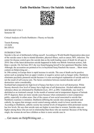 Emile Durkheim Theory On Suicide Analysis
SOCIOLOGY CIA 3
Semester III
Critical Analysis of Emile Durkheim s Theory on Suicide
Tenzin Kunsang
1313658
BA EPS II
INTRODUCTION
Suicide is the act of deliberately killing oneself. According to World Health Organization data most
of the suicide cause is due to mental disorders, physical illness, such as cancer, HIV, infection. The
center for disease control gave the suicide data as the tenth leading cause of death for all ages in
2010. One of the latest destruction suicide happened in India was British American actress, Jiah
khan s suicide. On 3rd June 2013 she was found hanging herself in her apartment Mumbai, India.
Although, the accusation are pointed at live in boyfriend Suraj Pancholi the reason ... Show more
content on Helpwriting.net ...
In 19th century in Europe there is rapid increase in suicide. The case of death can be positive
action such as jumping from an upper window or negative action such as hunger strike. Durkheim
eliminates psychotic paranoid suicide because it is non sociological explanation of suicide and it is
not the result of self concise aim. The factor correlation between mental disorder and self
destruction varies considerably.
Scotland had comparatively high level of lunacy but there is low level self destruction. While
Saxony showed a low level of lunacy but a high rate of self destruction. Alcohol addiction and
substance abuse are eliminated by Durkheim (Law, 2011, p.200). Undoubtedly, race itself is
abolished as an irrational concept. In the month of summer and at temperature degrees of latitude
(50 55 degrees), there are more suicide cases because when communion is most competency
public, especially in urban areas. One of the causes of non social associated to suicide that
Durkheim examines is imitation. Durkheim differing the suicide rates among protestant and
catholic, he argues that stronger social control among catholic result in lower suicide rates.
According to Durkheim, catholic society has normal levels of integration while protestant society
has low levels. He says that suicide rates are higher in men than in women. Suicides rates are
higher among those who are not in relationship than those who are married. Because of the being
single, the women do not have children so there is more suicide case in
... Get more on HelpWriting.net ...
 