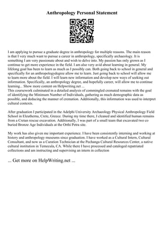 Anthropology Personal Statement
I am applying to pursue a graduate degree in anthropology for multiple reasons. The main reason
is that I very much want to pursue a career in anthropology, specifically archaeology. It is
something I am very passionate about and wish to delve into. My passion has only grown as I
continue to get more experience in the field. I am also very avid about learning in general. My
lifelong goal has been to learn as much as I possibly can. Both going back to school in general and
specifically for an anthropologydegree allow me to learn. Just going back to school will allow me
to learn more about the field. I will learn new information and develop new ways of seeking out
information. Specifically, an anthropology degree, and hopefully career, will allow me to continue
learning... Show more content on Helpwriting.net ...
This coursework culminated in a detailed analysis of commingled cremated remains with the goal
of identifying the Minimum Number of Individuals, gathering as much demographic data as
possible, and deducing the manner of cremation. Additionally, this information was used to interpret
cultural contexts.
After graduation I participated in the Adelphi University Archaeology Physical Anthropology Field
School in Eleutherna, Crete, Greece. During my time there, I cleaned and identified human remains
from a Cretan rescue excavation. Additionally, I was part of a small team that excavated two co
buried Bronze Age Individuals at the Orthi Petra site.
My work has also given me important experience. I have been consistently interning and working at
history and anthropology museums since graduation. I have worked as a Cultural Intern, Cultural
Consultant, and now as a Curation Technician at the Pechanga Cultural Resources Center, a native
cultural institution in Temecula, CA. While there I have processed and cataloged repatriated
collections and am instructing and supervising an intern in collection
... Get more on HelpWriting.net ...
 