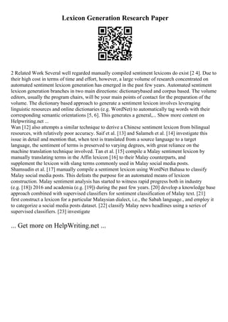 Lexicon Generation Research Paper
2 Related Work Several well regarded manually compiled sentiment lexicons do exist [2 4]. Due to
their high cost in terms of time and effort, however, a large volume of research concentrated on
automated sentiment lexicon generation has emerged in the past few years. Automated sentiment
lexicon generation branches in two main directions: dictionarybased and corpus based. The volume
editors, usually the program chairs, will be your main points of contact for the preparation of the
volume. The dictionary based approach to generate a sentiment lexicon involves leveraging
linguistic resources and online dictionaries (e.g. WordNet) to automatically tag words with their
corresponding semantic orientations [5, 6]. This generates a general,... Show more content on
Helpwriting.net ...
Wan [12] also attempts a similar technique to derive a Chinese sentiment lexicon from bilingual
resources, with relatively poor accuracy. Saif et al. [13] and Salameh et al. [14] investigate this
issue in detail and mention that, when text is translated from a source language to a target
language, the sentiment of terms is preserved to varying degrees, with great reliance on the
machine translation technique involved. Tan et al. [15] compile a Malay sentiment lexicon by
manually translating terms in the Affin lexicon [16] to their Malay counterparts, and
supplement the lexicon with slang terms commonly used in Malay social media posts.
Shamsudin et al. [17] manually compile a sentiment lexicon using WordNet Bahasa to classify
Malay social media posts. This defeats the purpose for an automated means of lexicon
construction. Malay sentiment analysis has started to witness rapid progress both in industry
(e.g. [18]) 2016 and academia (e.g. [19]) during the past few years. [20] develop a knowledge base
approach combined with supervised classifiers for sentiment classification of Malay text. [21]
first construct a lexicon for a particular Malaysian dialect, i.e., the Sabah language., and employ it
to categorize a social media posts dataset. [22] classify Malay news headlines using a series of
supervised classifiers. [23] investigate
... Get more on HelpWriting.net ...
 