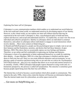 Internet
Exploring Our Inner self in Cyberspace
Cyberspace is a new communication medium which enables us to understand our social behavior.
In the real world and virtual world, we understand ourselves by developing aspects of our identity.
However, in the virtual world, we can explore our inner self without rejection that may be
experienced in the real world. Cyberspace is, thus, a psychological space to build and form,
explore and discover, and accept and understand ourselves. To explain this, we must view this on an
individual and collective perspective. Identity in cyberspace allows an individual to construct
themselves, and culture in cyberspace allows individuals to engage in social interactions which
involve identity ... Show more content on Helpwriting.net ...
In Donath and Palloff perspective, people use this psychological space to simply vent or act out
their fantasies and the frustrations, anxieties, and desires that fuel those fantasies. (Lopez
Martinez, 2001) This shows that we occasionally repress our true feelings and fantasies.
Therefore, we go online and feel comfortable in expressing our feelings and fantasies.
Cyberspace is more of an opportunity to better understand themselves, as a path for exploring
their identity... (Lopez Martinez, 2001) It is clear that cyberspace is limitless and this opens
doors to find your true self. Since we can create different characters and environments, we are
playing a game of ourselves and discovering who we are and who we wish to be. Psychoanalyst
Erik Erikson believed ...play [is] a toy situation that allows us to reveal and commit ourselves in
its unreality. (Turkle, 1996) Cyberspace help people express themselves using words and, in a
humanistic perspective, this process is called self actualization. The outcome is sometimes good
because people report being more like their true self offline.
The Internet has evolved to become a social medium which allow people to communicate. This
started in the early 1990s, where critics claim the Internet will become an information highway.
Then the internet made room for cyberculture, an online space reserved for
... Get more on HelpWriting.net ...
 