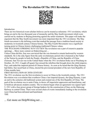 The Revolution Of The 1911 Revolution
Introduction
There are two historical event scholars believes can be treated as milestone: 1911 revolution, which
brings an end to the two thousand year of monarchy and the May fourth movement which were
carried out by students in Beijing protesting against the unfair treatment. This paper will make the
argument that the May fourth movement was more important than the 1911 revolution. The May
fourth movement is the defining event that marked the passage from a tradition based society to
modernity in twentieth century Chinese history. The May Fourth Movements was a significant
turning point in Chinese history challenging traditional Chinese values.
THE WUCHANG UPRISING/ SUN YAT SEN The revolution was a part of extensive popular
uprisings ... Show more content on Helpwriting.net ...
Unless China did this, Sun was convinced that she was doomed to remain backward by western
standards. He is the only figure from the early revolutionary period who is honored as the Father
of the Nation by people in both the People s Republic of China, and the Republic of China
(Taiwan). Sun Yat sen was in the United States when the 1911 revolution broke out at Wuchang on
October, 10, 1911. Caught off guard, Sun missed the rebellion that brought down the child emperor,
Puyi, and ended the imperial period of Chinese history. As soon as he heard that the Qing Dynasty
had fallen, Sun raced back to China, elected the provisional president of the new born Republic of
China months later.
FIRST REVOULTION OF 20TH CENTURY
The 1911 revolution was the first revolution to occur in China in the twentieth century. The 1911
Revolution was a revolution that overthrew China s last imperial dynasty, the Qing Dynasty, it put
an end to the centuries old traditional system and created one of the first Republic of China. The
goal of the revolution was to unite China, to throw off imperialist oppression and humiliation, and
to build an advanced, modern country. The revolution began when an agreement was signed April
5, 1911 with a four power group of foreign bankers for the construction of lines on the Hukwang
Railway in central China. There were several chain of events immediately leading to the revolution
were China had been defeated and humiliated.
THE
... Get more on HelpWriting.net ...
 