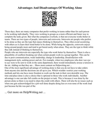 Advantages And Disadvantages Of Working Alone
These days, there are many companies that prefer working in teams rather than for each person
to be working individually. They view working in groups as a more efficient and faster way to
complete the tasks given. But what the companies overlook, is that not everyone works better in
teams. There are two types of people, introverts and extroverts. Introverts are people who prefers
to be alone as they are the type that enjoys thinking to themselves. They often avoid socializing
with others as it clears their mind better to be alone. While being the opposite, extroverts enjoys
being around people more and tend to get bored easily when alone. They are the type to think while
they talk instead of thinking to themselves.
People who are introverts are especially the type who work better by themselves. There is also a
plausibility of conflicts breaking out when certain people work in a group together. This can be
due to poor communication, weak leadership, change in leadership, dissatisfaction with
management style, seeking power and etc. For example, when two employees who don t see eye
to eye were to be sent to work in the same department, there would immediately arouse a tension in
the air. Adding on that they are... Show more content on Helpwriting.net ...
One of the most significant advantage of working alone is that you do not have to take orders
from anyone else and the decisions are all up to you. Which wouldn t restrict your working
methods and lets one have more freedom to work out the task in their own desirable way. The
time and place done is also a choice that is optional to those who work individually. Another
advantage is one can take full credits on the project or task. This is because it was done by the
person alone so there is no need to share the credit with others. There will also be no issues such as
when one gets acknowledged for a job well done despite doing less or even none of the work load
just because he/she was part of the
... Get more on HelpWriting.net ...
 