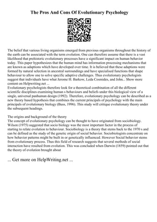 The Pros And Cons Of Evolutionary Psychology
The belief that various living organisms emerged from previous organisms throughout the history of
the earth can be associated with the term evolution. One can therefore assume that there is a vast
likelihood that prehistoric evolutionary processes have a significant impact on human behavior
today. This paper hypothesizes that the human mind has information processing mechanisms that
are known as adaptions which have developed over time. It is believed that these adaptions were
formed by natural selection in ancestral surroundings and have specialised functions that shape
behaviour to allow one to solve specific adaptive challenges. Thus evolutionary psychologists
suggest that individuals have what Jerome H. Barkow, Leda Cosmides, and John... Show more
content on Helpwriting.net ...
Evolutionary psychologists therefore look for a theoretical combination of all the different
scientific disciplines examining human s behaviours and beliefs under this biological view of a
single, universal panhuman design (1992). Therefore, evolutionary psychology can be described as a
new theory based hypothesis that combines the current principals of psychology with the main
principals of evolutionary biology (Buss, 1996). This study will critique evolutionary theory under
the subsequent headings.
The origins and background of the theory
The concept of evolutionary psychology can be thought to have originated from sociobiology.
Wilson (1975) suggested that socio biology was the most important factor in the process of
starting to relate evolution to behaviour. Sociobiology is a theory that stems back to the 1970 s and
can be defined as the study of the genetic origin of social behavior. Sociobiologists concentrate on
how behavior patterns might be built in or genetically influenced. However Social behavior stems
from evolutionary process. Thus this field of research suggests that several methods of social
interaction have resulted from evolution. This was concluded when Darwin (1859) pointed out that
the theory of evolution brought about
... Get more on HelpWriting.net ...
 