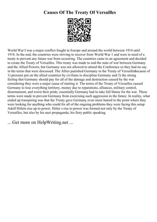 Causes Of The Treaty Of Versailles
World War I was a major conflict fought in Europe and around the world between 1914 until
1918. In the end, the countries were striving to recover from World War 1 and were in need of a
treaty to prevent any future war from occurring. The countries came to an agreement and decided
to create the Treaty of Versailles. This treaty was made to end the state of war between Germany
and the Allied Powers, but Germany was not allowed to attend the Conference so they had no say
in the terms that were discussed. The Allies punished Germany in the Treaty of Versailles
because of
1) pressure put on the allied countries by civilians to discipline Germany and 2) the strong
feeling that Germany should pay for all of the damage and destruction caused by the war
considering they were a major cause of starting it. The terms of the Treaty of Versailles caused
Germany to lose everything territory, money due to reparations, alliances, military control,
disarmament, and worst their pride; essentially Germany had to take full blame for the war. These
terms were made to prevent Germany from exercising such aggression in the future. In reality, what
ended up transpiring was that the Treaty gave Germany even more hatred to the point where they
were looking for anything who could fix all of the ongoing problems they were facing this setup
Adolf Hitlers rise up to power. Hitler s rise to power was formed not only by the Treaty of
Versailles, but also by his nazi propaganda, his fiery public speaking
... Get more on HelpWriting.net ...
 