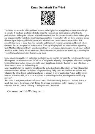 Essay On Inherit The Wind
The battle between the relationship of science and religion has always been a controversial topic
in society. It has been a subject of study since the classical era from scientists, theologists,
philosophers, and regular citizens. It is understandable that the perspective on culture and religion
are unquestionably varied due to different geographical regions, but why are there so many heated
debates regarding the global discussion and what is it that causes those controversies? Is it
possible that there is more than two outlooks and theories? Jerome Lawrence and Robert E.Lee
contrasts the two perspectives in Inherit the Wind by bringing back an historical and legendary
trial. Matthew Harrison Brady, an established lawyer in America demonstrates his ideology in God.
Addition to Mr. Brady, his arch nemesis, Henry Drummond, defends his morals by expressing his
vision that evolutionis where human come from.
Some scientists repetitively states that evolution has no conflict between the two debates; however,
this depends on what the factual definition of religion is. Majority of the people who have a religion
believe there is a higher power above all. Many people can consider themselves as a Christian ...
Show more content on Helpwriting.net ...
Many people believe a creator who rules as the highest authority. But others say that life and the
universe evolved without the help of a Supreme Deity. Why can t we combine our beliefs, and
where in the bible does it state that evolution is untrue? It never quotes that Adam and Eve were
humans to initiate with, so is it sin to believe in something that has been beyond scientifically
proven?
As a child, I was pressured and influenced into a Christian family, however, I believe that as a
result that God is the creator of all things, He created evolution as well. I have never been
educated that the Darwin s Theory is a disgrace to a Christian s
... Get more on HelpWriting.net ...
 