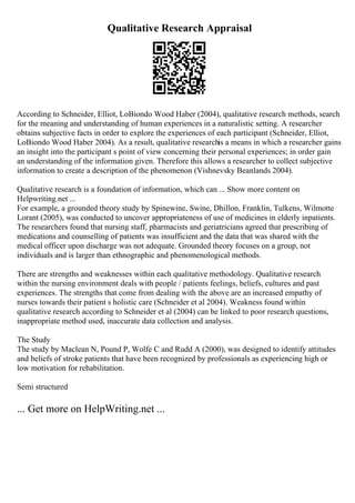 Qualitative Research Appraisal
According to Schneider, Elliot, LoBiondo Wood Haber (2004), qualitative research methods, search
for the meaning and understanding of human experiences in a naturalistic setting. A researcher
obtains subjective facts in order to explore the experiences of each participant (Schneider, Elliot,
LoBiondo Wood Haber 2004). As a result, qualitative researchis a means in which a researcher gains
an insight into the participant s point of view concerning their personal experiences; in order gain
an understanding of the information given. Therefore this allows a researcher to collect subjective
information to create a description of the phenomenon (Vishnevsky Beanlands 2004).
Qualitative research is a foundation of information, which can ... Show more content on
Helpwriting.net ...
For example, a grounded theory study by Spinewine, Swine, Dhillon, Franklin, Tulkens, Wilmotte
Lorant (2005), was conducted to uncover appropriateness of use of medicines in elderly inpatients.
The researchers found that nursing staff, pharmacists and geriatricians agreed that prescribing of
medications and counselling of patients was insufficient and the data that was shared with the
medical officer upon discharge was not adequate. Grounded theory focuses on a group, not
individuals and is larger than ethnographic and phenomenological methods.
There are strengths and weaknesses within each qualitative methodology. Qualitative research
within the nursing environment deals with people / patients feelings, beliefs, cultures and past
experiences. The strengths that come from dealing with the above are an increased empathy of
nurses towards their patient s holistic care (Schneider et al 2004). Weakness found within
qualitative research according to Schneider et al (2004) can be linked to poor research questions,
inappropriate method used, inaccurate data collection and analysis.
The Study
The study by Maclean N, Pound P, Wolfe C and Rudd A (2000), was designed to identify attitudes
and beliefs of stroke patients that have been recognized by professionals as experiencing high or
low motivation for rehabilitation.
Semi structured
... Get more on HelpWriting.net ...
 