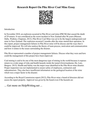 Research Report On Pike River Coal Mine Essay
Introduction
In November 2010, an explosion occurred in Pike River coal mine (PRCM) that caused the death
of 29 miners. It was considered as the worst incident in New Zealand after 96 years (Mussen,
Dally, Watkins, Chapman, 2012). Pike River Coal Mine was set to be the largest underground coal
mine in New Zealand. The explosion occurred 2 months after the mine started their operation. In
this report, project management failures in Pike River mine will be discuss and the ways that it
could be improved. We will also analyse the theory of team process, motivation and communication
and how it relates to the issues surrounding the disaster.
Pike River represented a number of project management failures. Discuss what they were and how
could the management of this project have been improved.
Coal mining is said to be one of the most dangerous type of mining in the world because it exposes
miners to a wide range of risks and health hazards inside the tunnel (Gowrisankaran, He, Lutz,
Burgess. 2015). Health and Safety was the major issue identified in the Pike River mine disaster.
Proper inspection was not implemented to ensure safety of employees, contractors and
subcontractors. They also have insufficient information on the geological location of the mine
which was a major factor in the disaster.
According to the Royal Commission report (2012), Pike River mine s board of directors did not
assess the report properly. Approval was given by the board even if the hazards are
... Get more on HelpWriting.net ...
 