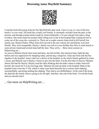 Drowning Anna Mayfield Summary
I read the book Drowning Anna by Sue Mayfield this past week. I have to say, it s one of the best
books I ve ever read. The book has a really cool format. It constantly switches from the past, to the
present, and through journal entries made by Anna Goldsmith, a 16 year old girl who takes a drug
overdose. Her mom reads her journal while sitting next to her in her hospital bed, waiting for her to
come out of the coma she s currently in. There are a couple reasons Anna tried to kill herself, but
mainly one: Hayley Parkin. When Anna first moved to the new school, her and Hayley were best
friends. They were inseparable. Hayley s family was rich so every holiday they flew to some beach or
some private island and invited Anna half the time. They sat by ... Show more content on
Helpwriting.net ...
As soon as Melanie heard what Anna had done, she felt terrible, they had just had a fight the day
before and was supposed to be shopping today, and having a sleepover. Anna and Tom rode the bus
together to the hospital. Anna s dad was a doctor at the hospital, so the whole family gathered in Anna
s room, and Melanie ran to Hayley s house to give her the letter. For the first time in forever, Melanie
almost felt bad for Hayley. Hayley read the letter thinking that she didn t mean to make Anna kill
herself, she meant for it to be one huge joke. Melanie left and ran back to the hospital. Back at the
hospital Anna went into V Fib, which is when your heart basically has a seizure starts shaking
uncontrollably, and doing nothing but shaking. They had to use defibrillators. At the end of the book,
the dad tells the family Anna is going to be all right. And that s the end of the book. I loved this book,
and you should read it
... Get more on HelpWriting.net ...
 