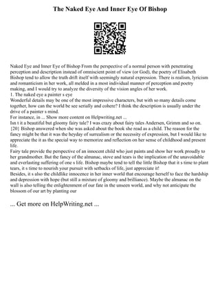 The Naked Eye And Inner Eye Of Bishop
Naked Eye and Inner Eye of Bishop From the perspective of a normal person with penetrating
perception and description instead of omniscient point of view (or God), the poetry of Elisabeth
Bishop tend to allow the truth drift itself with seemingly natural expression. There is realism, lyricism
and romanticism in her work, all melded in a most individual manner of perception and poetry
making, and I would try to analyze the diversity of the vision angles of her work.
1. The naked eye a painter s eye
Wonderful details may be one of the most impressive characters, but with so many details come
together, how can the world be see serially and cohere? I think the description is usually under the
drive of a painter s mind.
For instance, in ... Show more content on Helpwriting.net ...
Isn t it a beautiful but gloomy fairy tale? I was crazy about fairy tales Andersen, Grimm and so on.
{20} Bishop answered when she was asked about the book she read as a child. The reason for the
fancy might be that it was the heyday of surrealism or the necessity of expression, but I would like to
appreciate the it as the special way to memorize and reflection on her sense of childhood and present
life.
Fairy tale provide the perspective of an innocent child who just paints and show her work proudly to
her grandmother. But the fancy of the almanac, stove and tears is the implication of the unavoidable
and everlasting suffering of one s life. Bishop maybe tend to tell the little Bishop that it s time to plant
tears, it s time to nourish your pursuit with setbacks of life, just appreciate it!
Besides, it s also the childlike innocence in her inner world that encourage herself to face the hardship
and depression with hope (but still a mixture of gloomy and brilliance). Maybe the almanac on the
wall is also telling the enlightenment of our fate in the unseen world, and why not anticipate the
blossom of our art by planting our
... Get more on HelpWriting.net ...
 