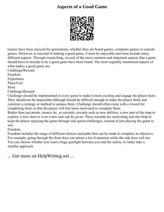 Aspects of a Good Game
Games have been enjoyed for generations, whether they are board games, computer games or console
games. However, to succeed in making a good game, it must be enjoyable and must include many
different aspects. Through researching, several of the most common and important aspects that a game
should have to include to be a good game have been found. The most regularly mentioned aspects of
what makes a good game are:
Challenge/Reward
Freedom
Experience
Place/Feel
Story
Challenge/Reward
Challenge should be implemented in every game to make it more exciting and engage the player more.
They should not be impossible although should be difficult enough to make the player think and
construct a strategy or method to surpass them. Challenge should often come with a reward for
completing them so that the player will feel more motivated to complete them.
Rather than just points, money etc. as rewards; rewards such as new abilities, a new part of the map to
explore, a new item or even a new task can be given. These rewards are motivating and also help to
keep the player enjoying the game through side quests/challenges, instead of just playing the game to
win.
Freedom
Freedom includes the range of different choices and paths that can be made to complete an objective.
For example, going through the front door can attract a lot of attention while the side door will not.
You can choose whether you want a huge gunfight between you and the enemy or rather take a
stealthy approach.
... Get more on HelpWriting.net ...
 