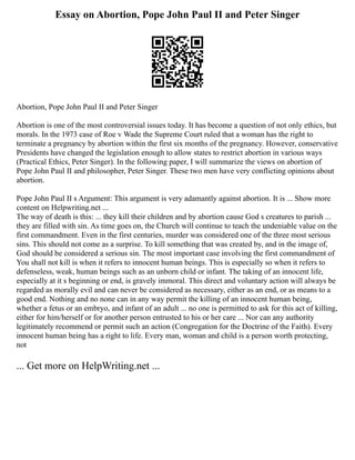 Essay on Abortion, Pope John Paul II and Peter Singer
Abortion, Pope John Paul II and Peter Singer
Abortion is one of the most controversial issues today. It has become a question of not only ethics, but
morals. In the 1973 case of Roe v Wade the Supreme Court ruled that a woman has the right to
terminate a pregnancy by abortion within the first six months of the pregnancy. However, conservative
Presidents have changed the legislation enough to allow states to restrict abortion in various ways
(Practical Ethics, Peter Singer). In the following paper, I will summarize the views on abortion of
Pope John Paul II and philosopher, Peter Singer. These two men have very conflicting opinions about
abortion.
Pope John Paul II s Argument: This argument is very adamantly against abortion. It is ... Show more
content on Helpwriting.net ...
The way of death is this: ... they kill their children and by abortion cause God s creatures to parish ...
they are filled with sin. As time goes on, the Church will continue to teach the undeniable value on the
first commandment. Even in the first centuries, murder was considered one of the three most serious
sins. This should not come as a surprise. To kill something that was created by, and in the image of,
God should be considered a serious sin. The most important case involving the first commandment of
You shall not kill is when it refers to innocent human beings. This is especially so when it refers to
defenseless, weak, human beings such as an unborn child or infant. The taking of an innocent life,
especially at it s beginning or end, is gravely immoral. This direct and voluntary action will always be
regarded as morally evil and can never be considered as necessary, either as an end, or as means to a
good end. Nothing and no none can in any way permit the killing of an innocent human being,
whether a fetus or an embryo, and infant of an adult ... no one is permitted to ask for this act of killing,
either for him/herself or for another person entrusted to his or her care ... Nor can any authority
legitimately recommend or permit such an action (Congregation for the Doctrine of the Faith). Every
innocent human being has a right to life. Every man, woman and child is a person worth protecting,
not
... Get more on HelpWriting.net ...
 
