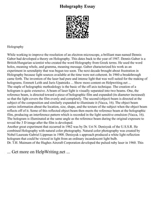 Holography Essay
Holography
While working to improve the resolution of an electron microscope, a brilliant man named Dennis
Gabor had developed a theory on Holography. This dates back to the year of 1947. Dennis Gabor is a
British/Hungarian scientist who created the word Holography from Greek terms. He used the word
holos, meaning whole, and gramma, meaning message. Gabor characterized his work as an
experiment in serendipity that was begun too soon. The next decade brought about frustration in
Holography because light sources available at the time were not coherent. In 1960 a breakthrough
came forth. The invention of the laser had pure and intense light that was well suited for the making of
holograms. Emmett Leith and Juris Upatnieks ... Show more content on Helpwriting.net ...
The staple of holographic methodology is the basic of the off axis technique. The creation of a
hologram is quite extensive. A beam of laser light is visually separated into two beams. One, the
reference beam, is directed toward a piece of holographic film and expanded (its diameter increased)
so that the light covers the film evenly and completely. The second (object) beam is directed at the
subject of the composition and similarly expanded to illuminate it (Vacca, 16). The object beam
carries information about the location, size, shape, and the texture of the subject when the object beam
reflects off of it. Some of this reflected object beam then meets the reference beam at the holographic
film, producing an interference pattern which is recorded in the light sensitive emulsion (Vacca, 16).
The hologram is illuminated at the same angle as the reference beam during the original exposure to
reveal the 3 D image after the film is developed.
Another great experiment that occurred in 1962 was by Dr. Uri N. Denisyuk of the U.S.S.R. He
combined Holography with natural color photography. Natural color photography was created by
Nobel Laureate Gabriel Lippman in 1908. Denisyuk s approach produced a white light reflection
hologram that could be viewed in light from an ordinary incandescent light bulb.
Dr. T.H. Maimam of the Hughes Aircraft Corporation developed the pulsed ruby laser in 1960. This
... Get more on HelpWriting.net ...
 