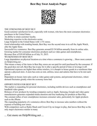 Best Buy Swot Analysis Paper
THE STRENGTHS OF BEST BUY
Good customer satisfaction levels, especially with women, who have the most consumer electronics
purchases in the United States.
An ability to retain customer loyalty.
Marketing expertise in the electronics sector.
Large footprint in the United States with 1,731 stores.
Good relationship with trending brands, Best Buy was the second store in to sell the Apple Watch,
after the Apple Store.
Successful in e commerce. Best Buy generates around $3.54 billion annually from its online sales.
Growing market for consumer electronics products such as video games and smartphones.
Revenue flow of $39.49 billion as of July 31, 2015.
WEAKNESSES OF BEST BUY
Large dependence on physical locations at a time when e commerce is growing ... Show more content
on Helpwriting.net ...
That means a many of the items in Best Buy stores are not paid for until purchased by the consumer. If
the good does not sell, Best Buy has to pay for it after a specific period of time or leverage it off.
Operational expenses are higher than online retailers, it is cheaper to house goods in a warehouse than
operate a physical store. A store has costs as rent, utilities, taxes and salaries that have to be met each
period.
Dependent on luxury item sales such as video games and systems, and personal electronics, where
demand fluctuates greatly when the economy turns bad.
OPPORTUNITIES FOR BEST BUY
The market is expanding for personal electronics, including mobile devices such as smartphones and
handheld video games.
Releases of new products by trending companies such as Apple, Samsung, Google and video game
manufacturers generates expanded media attention and free marketing for products at Best Buy.
The constant influx of new smartphones increases consumer sales, particularly for Apple products
such as the iPhone.
The expanding popularity of e commerce allows Best Buy to increase sales numbers without the
expense of building new stores.
With competitors such as Radio Shack and Circuit City no longer in play, that leaves Best Buy as the
only major electronics retailer in many
... Get more on HelpWriting.net ...
 