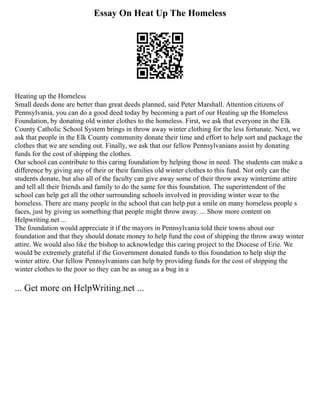 Essay On Heat Up The Homeless
Heating up the Homeless
Small deeds done are better than great deeds planned, said Peter Marshall. Attention citizens of
Pennsylvania, you can do a good deed today by becoming a part of our Heating up the Homeless
Foundation, by donating old winter clothes to the homeless. First, we ask that everyone in the Elk
County Catholic School System brings in throw away winter clothing for the less fortunate. Next, we
ask that people in the Elk County community donate their time and effort to help sort and package the
clothes that we are sending out. Finally, we ask that our fellow Pennsylvanians assist by donating
funds for the cost of shipping the clothes.
Our school can contribute to this caring foundation by helping those in need. The students can make a
difference by giving any of their or their families old winter clothes to this fund. Not only can the
students donate, but also all of the faculty can give away some of their throw away wintertime attire
and tell all their friends and family to do the same for this foundation. The superintendent of the
school can help get all the other surrounding schools involved in providing winter wear to the
homeless. There are many people in the school that can help put a smile on many homeless people s
faces, just by giving us something that people might throw away. ... Show more content on
Helpwriting.net ...
The foundation would appreciate it if the mayors in Pennsylvania told their towns about our
foundation and that they should donate money to help fund the cost of shipping the throw away winter
attire. We would also like the bishop to acknowledge this caring project to the Diocese of Erie. We
would be extremely grateful if the Government donated funds to this foundation to help ship the
winter attire. Our fellow Pennsylvanians can help by providing funds for the cost of shipping the
winter clothes to the poor so they can be as snug as a bug in a
... Get more on HelpWriting.net ...
 