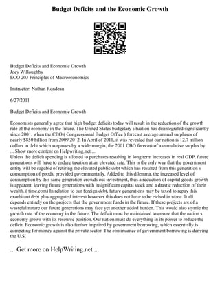 Budget Deficits and the Economic Growth
Budget Deficits and Economic Growth
Joey Willoughby
ECO 203 Principles of Macroeconomics
Instructor: Nathan Rondeau
6/27/2011
Budget Deficits and Economic Growth
Economists generally agree that high budget deficits today will result in the reduction of the growth
rate of the economy in the future. The United States budgetary situation has disintegrated significantly
since 2001, when the CBO ( Congressional Budget Office ) forecast average annual surpluses of
nearly $850 billion from 2009 2012. In April of 2011, it was revealed that our nation is 12.7 trillion
dollars in debt which surpasses by a wide margin, the 2001 CBO forecast of a cumulative surplus by
... Show more content on Helpwriting.net ...
Unless the deficit spending is allotted to purchases resulting in long term increases in real GDP, future
generations will have to endure taxation at an elevated rate. This is the only way that the government
entity will be capable of retiring the elevated public debt which has resulted from this generation s
consumption of goods, provided governmentally. Added to this dilemma, the increased level of
consumption by this same generation crowds out investment, thus a reduction of capital goods growth
is apparent, leaving future generations with insignificant capital stock and a drastic reduction of their
wealth. ( time.com) In relation to our foreign debt, future generations may be taxed to repay this
exorbitant debt plus aggregated interest however this does not have to be etched in stone. It all
depends entirely on the projects that the government funds in the future. If these projects are of a
wasteful nature our future generations may face yet another added burden. This would also stymie the
growth rate of the economy in the future. The deficit must be maintained to ensure that the nation s
economy grows with its resource position. Our nation must do everything in its power to reduce the
deficit. Economic growth is also further impaired by government borrowing, which essentially is
competing for money against the private sector. The continuance of government borrowing is denying
the U.S.
... Get more on HelpWriting.net ...
 