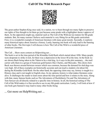 Call Of The Wild Research Paper
The great author Stephen King once said, As a nation, we ve been through too many fights to preserve
our rights of free thought to let them go just because some prude with a highlighter doesn t approve of
them. As the opposition might say, material such as The Call of the Wild are too mature for 8th grade
students. But, for many reasons I believe such material is very fitting for an 8th grade curriculum.
First, it is a wonderful example of American literature with many great morals. Secondly, it explores
many historical topics about America s history. Lastly, banning one book will only lead to the banning
of other books. The first topic I will discuss is how The Call of the Wild is a wonderful piece of
American Literature.
The Call ... Show more content on Helpwriting.net ...
The book is set in the time period of the Klondike Gold Rush which started about 1896. Many people
were desperate to strike it rich, for there was a depression in the lower 48 at the time. In the book we
are shown Buck being taken to the Yukon to be a sled dog. As it says in the plot summary, ...the mail
carrier sells them to a group of American gold hunters Hal, Charles, and Mercedes. This shows how
Buck was thrown around between owners which was common, because the demand for sled dogs was
very high. All of these examples are historically accurate and can teach a student a lot about life
during the Klondike Gold Rush. On the other hand, the opposing claim may say, history is taught in a
History class and is not taught in English class. In my opinion, history is what makes literature come
alive. It challenges the reader to learn more about the time period and how it relates to the story. Along
with that, many famous books such as The Adventures of Huckleberry Fin and The Adventures of
Tom Sawyer are all directly related to a specific time in history. In all, the historical setting of The
Call of the Wild makes it a fine novella to use in any 8th grade curriculum. Lastly, I will look at how if
one book gets banned it may lead to many other books being
... Get more on HelpWriting.net ...
 