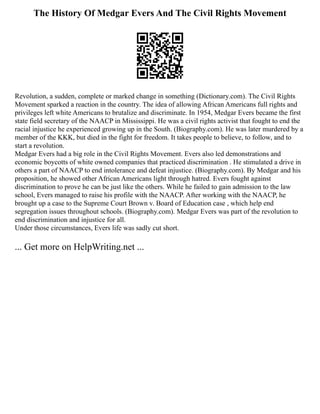 The History Of Medgar Evers And The Civil Rights Movement
Revolution, a sudden, complete or marked change in something (Dictionary.com). The Civil Rights
Movement sparked a reaction in the country. The idea of allowing African Americans full rights and
privileges left white Americans to brutalize and discriminate. In 1954, Medgar Evers became the first
state field secretary of the NAACP in Mississippi. He was a civil rights activist that fought to end the
racial injustice he experienced growing up in the South. (Biography.com). He was later murdered by a
member of the KKK, but died in the fight for freedom. It takes people to believe, to follow, and to
start a revolution.
Medgar Evers had a big role in the Civil Rights Movement. Evers also led demonstrations and
economic boycotts of white owned companies that practiced discrimination . He stimulated a drive in
others a part of NAACP to end intolerance and defeat injustice. (Biography.com). By Medgar and his
proposition, he showed other African Americans light through hatred. Evers fought against
discrimination to prove he can be just like the others. While he failed to gain admission to the law
school, Evers managed to raise his profile with the NAACP. After working with the NAACP, he
brought up a case to the Supreme Court Brown v. Board of Education case , which help end
segregation issues throughout schools. (Biography.com). Medgar Evers was part of the revolution to
end discrimination and injustice for all.
Under those circumstances, Evers life was sadly cut short.
... Get more on HelpWriting.net ...
 