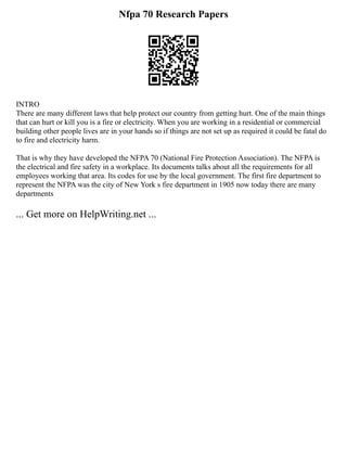 Nfpa 70 Research Papers
INTRO
There are many different laws that help protect our country from getting hurt. One of the main things
that can hurt or kill you is a fire or electricity. When you are working in a residential or commercial
building other people lives are in your hands so if things are not set up as required it could be fatal do
to fire and electricity harm.
That is why they have developed the NFPA 70 (National Fire Protection Association). The NFPA is
the electrical and fire safety in a workplace. Its documents talks about all the requirements for all
employees working that area. Its codes for use by the local government. The first fire department to
represent the NFPA was the city of New York s fire department in 1905 now today there are many
departments
... Get more on HelpWriting.net ...
 