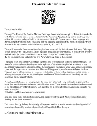 The Ancient Mariner Essay
The Ancient Mariner
Through The Rime of the Ancient Mariner, Coleridge has created a masterpiece. This epic reworks the
ballad form so that it comes alive and speaks to the Romantic Age, breathing a story as strange and
delightful, mystical and wonderful as the mystery of life itself. The raw power of the language, the
startling speed at which it hurls you along and the arresting questions of the poem fill your spirit with
wonder at the operation of nature and the awesome mystery of evil.
There will always be those men whose imaginations transcend the limitations of their time. Coleridge
is such a man, with The Ancient Mariner being an imaginatively sharp ballad, in contact with mystery
and evil, with the penance and final ... Show more content on Helpwriting.net ...
By thy long grey beard and glittering eye, Now wherefore stopp st though me?
The scene is set, and already Coleridge s tightness and conciseness of narrative hastens through. This
powerful stanza and the following few paint a picture of enormous imaginative influence, as this
ancient mariner comes to a disturbing life. The strangeness, mysterious knowledge and experience and
a touch of the supernatural combine to hold the wedding guest in place he cannot choose but hear .
The eerie power of the mariner is contrasted with the joy of the wedding beginning in the distance.
Already we see that what we are entering is a world not of the ordered but the disturbing not the
controlled but the uncontrollable.
Powerful, rapid changes are undergone in the story, as we learn of a ship sailing from port and then
swept into a terrible storm and then a land of ice and snow. The romantic interest in nature is revealed
as the breathtaking wonder of massive icebergs float by in complete stillness, causing a shiver to run
down your spine.
Coleridge s sudden contrasts prove utter magic:
And now there came both mist and snow, And it grew wondrous cold: And ice, mast high, came
floating by, As green as emerald.
This stanza directly follows the intensity of the storm no time is wasted as one breathtaking detail of
nature is exchanged for another of completely different kind. Here the eerie
... Get more on HelpWriting.net ...
 