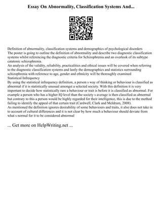 Essay On Abnormality, Classification Systems And...
Definition of abnormality, classification systems and demographics of psychological disorders
The poster is going to outline the definition of abnormality and describe two diagnostic classification
systems whilst referencing the diagnostic criteria for Schizophrenia and an overlook of its subtype
catatonic schizophrenia.
An analysis of the validity, reliability, practicalities and ethical issues will be covered when referring
to the diagnostic classification systems and lastly the demographics and statistics surrounding
schizophrenia with reference to age, gender and ethnicity will be thoroughly examined
Statistical Infrequency
By using the statistical infrequency definition, a person s way of thinking or behaviour is classified as
abnormal if it is statistically unusual amongst a selected society. With this definition it is very
important to decide how statistically rare a behaviour or trait is before it is classified as abnormal. For
example a person who has a higher IQ level than the society s average is then classified as abnormal
but contrary to this a person would be highly regarded for their intelligence, this is due to the method
failing to identify the appeal of that certain trait (Cardwell, Clark and Meldrum, 2008).
As mentioned the definition ignores desirability of some behaviours and traits, it also does not take in
to account of cultural differences and it is not clear by how much a behaviour should deviate from
what s normal for it to be considered abnormal
... Get more on HelpWriting.net ...
 