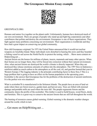 The Greenpeace Mission Essay example
GREENPEACE.ORG
Humans and nature live together on the planet earth. Unfortunately, humans have destroyed much of
our own environment. There are groups of people who stand up and fight big corporations and other
contributors that pollute and destroy the environment. Greenpeace is one of these organizations. They
fight against many problems concerning our environment. Their organization is worldwide and they
have had a great impact on conserving our global community.
How did Greenpeace originate? In 1971 the United States announced that it would test nuclear
weapons on Amchitka Island. Many individuals were disturbed in hearing this news and they boarded
a fishing vessel to sail across the North Pacific to protest the testing, which ... Show more content on
Helpwriting.net ...
Ancient forests are the homes for millions of plants, insects, mammals and many other species. When
their homes are no longer there, they will be forced into extinction without their natural environment.
Also, when ancient forests are destroyed the world s climate is directly impacted. When they are
destroyed they release enormous amounts of carbon into the atmosphere. The 1997 fires in Indonesia s
rainforest added as much carbon to the atmosphere as all the coal, oil, and gasoline burned that year in
Western Europe.2 The logging industry is the principle contributing factor to these fires.3 This is a
huge problem that is going to have an effect on the human population in the upcoming years.
Ecotimber is the answer that Greenpeace has for the problems of the destruction of ancient rainforests.
It is the perfect win win situation.4
What is ecotimber?It is manufactured in the Solomon Islands. The people have an area of land set
aside where there are forest reserves, garden land, and harvest area. Trees are felled with minimal
damage and portable mills are used where the trees fall. The people regenerate forests and the
community shares the profits of the ecotimber. This timber is used to build houses, wood floors, decks
and furniture. This is a great way to conserve the ancient forests that are still left throughout the world.
The burning of resources causes global warming. Global warming is the dramatic weather changes
around the world, which in turn
... Get more on HelpWriting.net ...
 