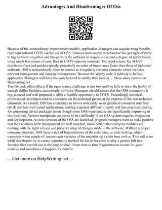 Advantages And Disadvantages Of Oss
Because of the extraordinary improvement models, application Managers can acquire many benefits
over conventional COTS via the use of OSS. Famous open source merchandise has got right of entry
to big technical expertise and this permits the software to acquire a excessive degree of performance,
using much less strains of code than its COTS opposite numbers. The rapid release fee of OSS
distributes fixes and patches speedy, potentially an order of importance faster than those of industrial
software. OSS is tremendously clean to control as it regularly contains elements which includes
relevant management and faraway management. Because the supply code is publicly to be had,
application Managers will have the code tailored to satisfy their precise ... Show more content on
Helpwriting.net ...
Terrible code often effects if the open source challenge is just too small or fails to draw the hobby of
enough skilled builders; accordingly, software Managers should ensure that the OSS community is
big, talented and well prepared to offer a feasible opportunity to COTS. Exceedingly technical,
professional developers tend to awareness on the technical person at the expense of the non technical
consumer. As a result, OSS has a tendency to have a noticeably weak graphical consumer interface
(GUI) and less well suited applications, making it greater difficult to apply and less practical, mainly,
for computing device packages (even though some OSS merchandise are significantly improving in
this location). Version manipulate can come to be a difficulty if the OSS system requires integration
and development. As new versions of the OSS are launched, program managers want to make positive
that the variations to be incorporated are well matched, make certain that everyone builders are
running with the right version and preserve song of changes made to the software. Without a proper
company structure, OSS faces a risk of fragmentation of the code base, or code forking, which
transpires when couple of, inconsistent versions of the undertaking s code base evolve. This will arise
while developers try to create opportunity method for his or her code to play a greater full size
function than carried out in the base product. From time to time fragmentation occurs for good
motives and sometimes it happens for horrific
... Get more on HelpWriting.net ...
 