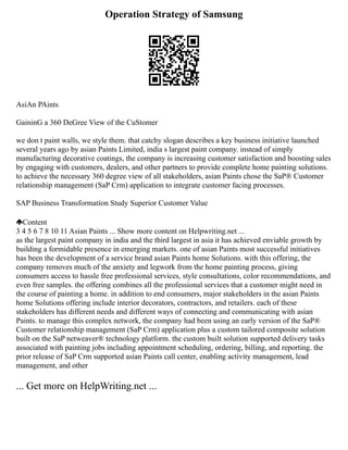 Operation Strategy of Samsung
AsiAn PAints
GaininG a 360 DeGree View of the CuStomer
we don t paint walls, we style them. that catchy slogan describes a key business initiative launched
several years ago by asian Paints Limited, india s largest paint company. instead of simply
manufacturing decorative coatings, the company is increasing customer satisfaction and boosting sales
by engaging with customers, dealers, and other partners to provide complete home painting solutions.
to achieve the necessary 360 degree view of all stakeholders, asian Paints chose the SaP® Customer
relationship management (SaP Crm) application to integrate customer facing processes.
SAP Business Transformation Study Superior Customer Value
Content
3 4 5 6 7 8 10 11 Asian Paints ... Show more content on Helpwriting.net ...
as the largest paint company in india and the third largest in asia it has achieved enviable growth by
building a formidable presence in emerging markets. one of asian Paints most successful initiatives
has been the development of a service brand asian Paints home Solutions. with this offering, the
company removes much of the anxiety and legwork from the home painting process, giving
consumers access to hassle free professional services, style consultations, color recommendations, and
even free samples. the offering combines all the professional services that a customer might need in
the course of painting a home. in addition to end consumers, major stakeholders in the asian Paints
home Solutions offering include interior decorators, contractors, and retailers. each of these
stakeholders has different needs and different ways of connecting and communicating with asian
Paints. to manage this complex network, the company had been using an early version of the SaP®
Customer relationship management (SaP Crm) application plus a custom tailored composite solution
built on the SaP netweaver® technology platform. the custom built solution supported delivery tasks
associated with painting jobs including appointment scheduling, ordering, billing, and reporting. the
prior release of SaP Crm supported asian Paints call center, enabling activity management, lead
management, and other
... Get more on HelpWriting.net ...
 