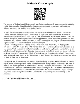 Lewis And Clark Analysis
The purpose of the Lewis and Clark Journals was for them to find an all water route to the ocean but
to also document what they did and what they encountered during their voyage such as people,
animals, and plants that could help the United States.
In 1803, the great expanse of the Louisiana Purchase was an empty canvas for the United States.
Thomas Jefferson paid Meriwether Lewis to lead an expedition from the Missouri River to the
northern Pacific coast and back. From 1804 to 1806, accompanied by co captain William Clark, the
guide of Sacajawea, and thirty two men, Lewis mapped rivers, traced the waterways to the sea, and
established the American claim to the areas of Idaho, Washington, and Oregon. Together the captains
kept this journal. ... Show more content on Helpwriting.net ...
Captain Lewis helps with the delivery with a potion made from the crushing of the rings of a
rattlesnake s rattle. On March 23rd 1806 they decide to head back home, Lewis and Clark split in to
two groups, Clark heads down the Yellowstone River while Lewis explores the Marias River. In late
July, Lewis party confronts a few Blackfeet warriors trying to steal their horses and guns, two Indians
are killed in the scuffle that ensues. Afraid of being killed, the group flees toward their rendezvous
point with Clark at the mouth of the Yellowstone. In total, the expedition traveled roughly 8,000 miles
by boat, on foot, and on horseback.
Lewis and Clark received warm welcomes in every town they arrived in. Once reaching the nation s
capital, Lewis received payment for his courageous efforts. Along with his salary and 1,600 acres of
land, he was named governor of the Louisiana Territory. Lewis died on October 12, 1809, at an inn
near Nashville, Tennessee. He had been on his way to Washington, D.C. at the time. Most historians
believe he committed suicide while a few have contended that he was murdered. Despite his tragic
end, Lewis helped change the face of the United States by exploring uncharted territory of the
American
... Get more on HelpWriting.net ...
 
