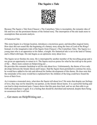 The Squire s Tale
Because The Squire s Tale from Chaucer s The Canterbury Tales is incomplete, the romantic idea of
life and love are the prominent themes of the limited story. The interruption of the tale leads more to
assumptions than accurate analysis.
A Fantastical Tale
This story begins in a foreign location, introduces a mysterious guest, and describes magical items.
How does this not sound like the beginning of a fantasy story along the lines of Lord of the Rings?
Instead, it is the imaginative tale of the Squire from Chaucer s The Canterbury Tales. The Squire is a
young man who is an apprentice to his father, a knight. His fantastical tale is set in the land of Tartary
and is filled with hope. His tale begins as an optimistic story about love.
The Squire never finishes his story. He is interrupted by another member of the travelling group and is
not given an opportunity to return to it. The Squire receives praise for what he has told up to the point
of the ... Show more content on Helpwriting.net ...
He provides this romantic backdrop to tell his tale about love. Unfortunately, the theme of love only
develops between the female falcon and Canace. Had the Squire been permitted to continue his story,
he would have added to his tale and allowed for further development of this theme. He does note that
the remainder of his story would have explained how the children of the king could have found the
loves of their lives.
As it remains a truncated story, what does the Squire tell about love? He notes that despite our feelings
of love, they may not be shared by our partner, as the female falcon learns. It is a powerful feeling and
can lead to deep emotional pain. Canace shows that this pain does heal, and we are then able to go
forth and experience it again. It is a feeling that should be cherished and nurtured, despite there being
no assurances that it will last
... Get more on HelpWriting.net ...
 