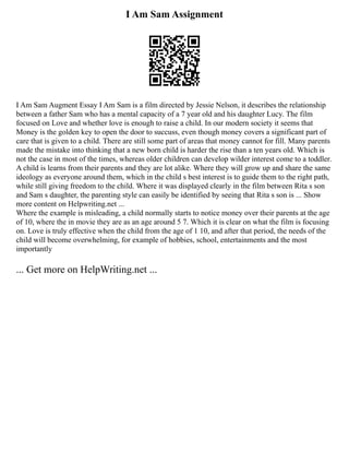 I Am Sam Assignment
I Am Sam Augment Essay I Am Sam is a film directed by Jessie Nelson, it describes the relationship
between a father Sam who has a mental capacity of a 7 year old and his daughter Lucy. The film
focused on Love and whether love is enough to raise a child. In our modern society it seems that
Money is the golden key to open the door to succuss, even though money covers a significant part of
care that is given to a child. There are still some part of areas that money cannot for fill. Many parents
made the mistake into thinking that a new born child is harder the rise than a ten years old. Which is
not the case in most of the times, whereas older children can develop wilder interest come to a toddler.
A child is learns from their parents and they are lot alike. Where they will grow up and share the same
ideology as everyone around them, which in the child s best interest is to guide them to the right path,
while still giving freedom to the child. Where it was displayed clearly in the film between Rita s son
and Sam s daughter, the parenting style can easily be identified by seeing that Rita s son is ... Show
more content on Helpwriting.net ...
Where the example is misleading, a child normally starts to notice money over their parents at the age
of 10, where the in movie they are as an age around 5 7. Which it is clear on what the film is focusing
on. Love is truly effective when the child from the age of 1 10, and after that period, the needs of the
child will become overwhelming, for example of hobbies, school, entertainments and the most
importantly
... Get more on HelpWriting.net ...
 