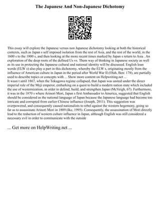 The Japanese And Non-Japanese Dichotomy
This essay will explore the Japanese versus non Japanese dichotomy looking at both the historical
contexts, such as Japan s self imposed isolation from the rest of Asia, and the rest of the world, in the
1600 s to the 1800 s, and then looking at the more recent times marked by Japan s return to Asia . An
exploration of the deep roots of the defined Us vs. Them way of thinking in Japanese society as well
as its use in protecting the Japanese cultural and national identity will be discussed. English loan
words (ELW s) also play a part in this dichotomy, whereby the ELW s, originating mostly from the
influence of American culture in Japan in the period after World War II (Olah, Ben: 178), are partially
used to describe topics or concepts with ... Show more content on Helpwriting.net ...
It wasn t until 1867, when the Tokugawa regime collapsed, that Japan was united under the direct
imperial rule of the Meji emperor, embarking on a quest to build a modern nation state which included
the use of westernization, in order to defend, build, and strengthen Japan (McVeigh, 67). Furthermore,
it was in the 1870 s where Arinori Mori, Japan s first Ambassador to America, suggested that English
should be considered as the national language of Japan because the Japanese language had become too
intricate and corrupted from earlier Chinese influence (Joseph, 2011). This suggestion was
overpowered, and consequently caused nationalists to rebel against the western hegemony, going so
far as to assassinate Arinori Mori in 1889 (Ike, 1995). Consequently, the assassination of Mori directly
lead to the reduction of western culture influence in Japan, although English was still considered a
necessary evil in order to communicate with the outside
... Get more on HelpWriting.net ...
 