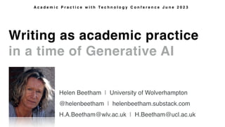 Writing as academic practice
in a time of Generative AI
A c a d e m i c P r a c t i c e w i t h T e c h n o l o g y C o n f e r e n c e J u n e 2 0 2 3
Helen Beetham | University of Wolverhampton
@helenbeetham | helenbeetham.substack.com
H.A.Beetham@wlv.ac.uk | H.Beetham@ucl.ac.uk
 