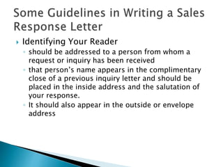  Identifying Your Reader
◦ should be addressed to a person from whom a
request or inquiry has been received
◦ that person’s name appears in the complimentary
close of a previous inquiry letter and should be
placed in the inside address and the salutation of
your response.
◦ It should also appear in the outside or envelope
address
 