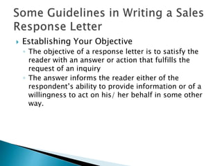  Establishing Your Objective
◦ The objective of a response letter is to satisfy the
reader with an answer or action that fulfills the
request of an inquiry
◦ The answer informs the reader either of the
respondent’s ability to provide information or of a
willingness to act on his/ her behalf in some other
way.
 
