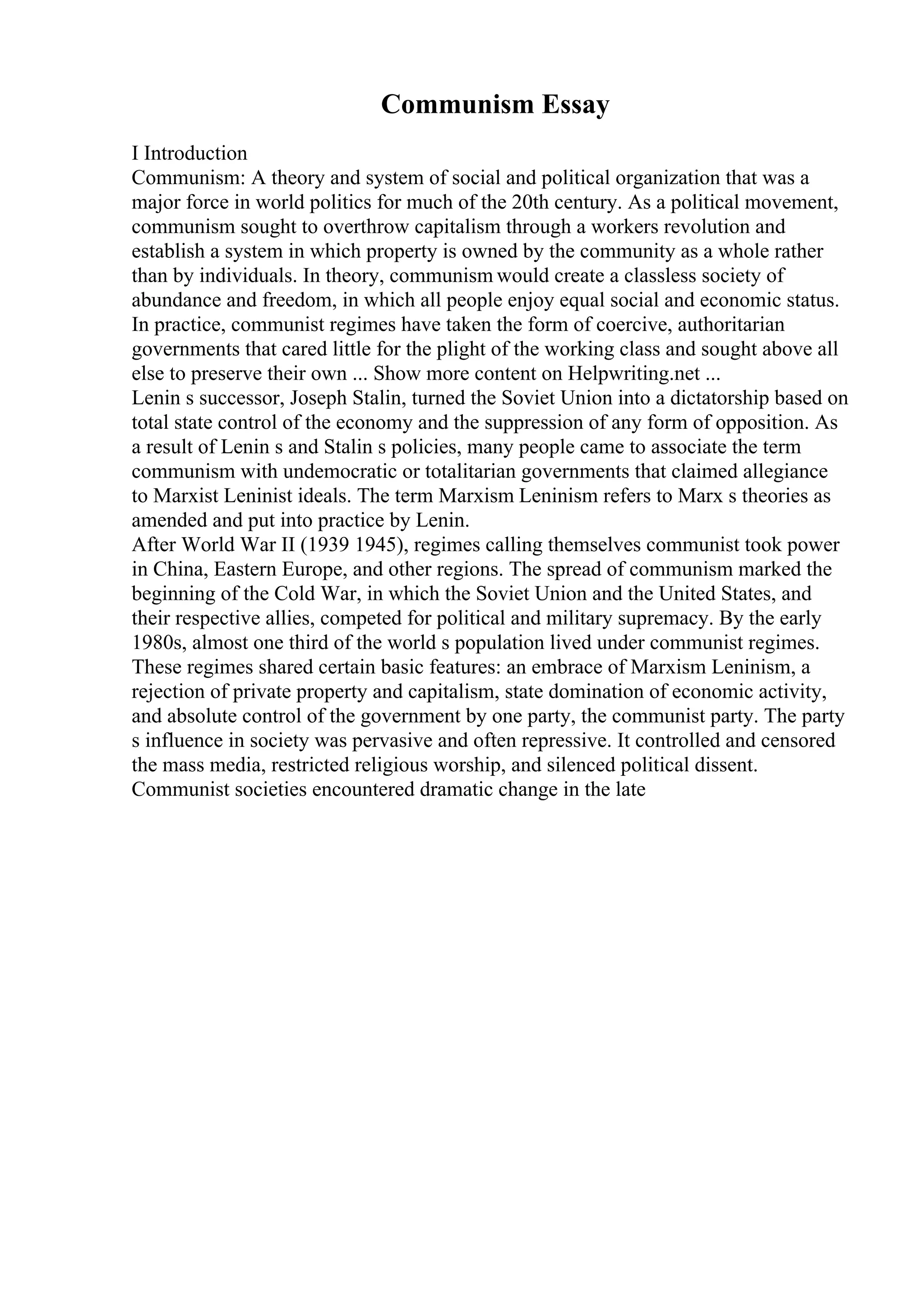 Communism Essay
I Introduction
Communism: A theory and system of social and political organization that was a
major force in world politics for much of the 20th century. As a political movement,
communism sought to overthrow capitalism through a workers revolution and
establish a system in which property is owned by the community as a whole rather
than by individuals. In theory, communism would create a classless society of
abundance and freedom, in which all people enjoy equal social and economic status.
In practice, communist regimes have taken the form of coercive, authoritarian
governments that cared little for the plight of the working class and sought above all
else to preserve their own ... Show more content on Helpwriting.net ...
Lenin s successor, Joseph Stalin, turned the Soviet Union into a dictatorship based on
total state control of the economy and the suppression of any form of opposition. As
a result of Lenin s and Stalin s policies, many people came to associate the term
communism with undemocratic or totalitarian governments that claimed allegiance
to Marxist Leninist ideals. The term Marxism Leninism refers to Marx s theories as
amended and put into practice by Lenin.
After World War II (1939 1945), regimes calling themselves communist took power
in China, Eastern Europe, and other regions. The spread of communism marked the
beginning of the Cold War, in which the Soviet Union and the United States, and
their respective allies, competed for political and military supremacy. By the early
1980s, almost one third of the world s population lived under communist regimes.
These regimes shared certain basic features: an embrace of Marxism Leninism, a
rejection of private property and capitalism, state domination of economic activity,
and absolute control of the government by one party, the communist party. The party
s influence in society was pervasive and often repressive. It controlled and censored
the mass media, restricted religious worship, and silenced political dissent.
Communist societies encountered dramatic change in the late
 