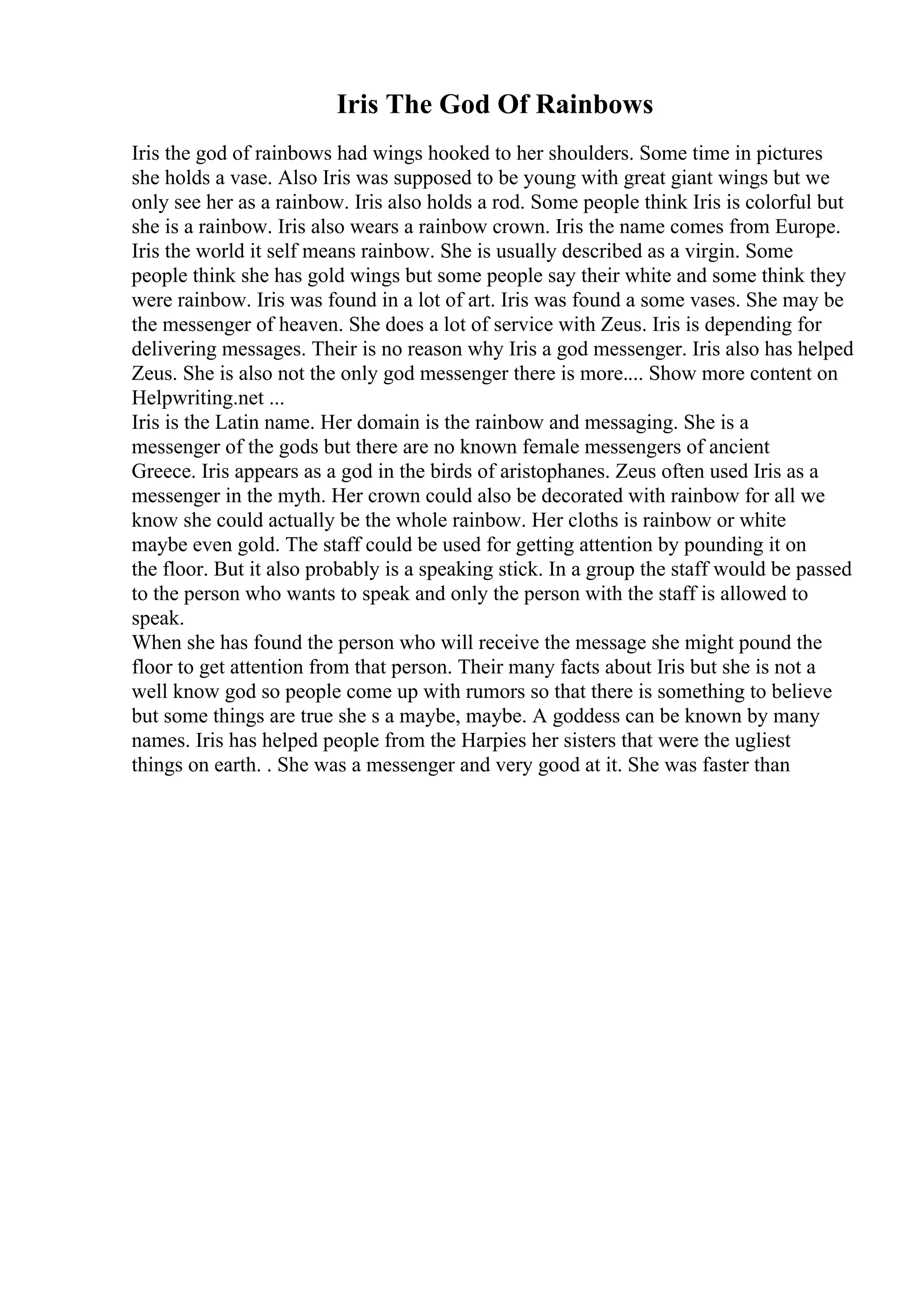 Iris The God Of Rainbows
Iris the god of rainbows had wings hooked to her shoulders. Some time in pictures
she holds a vase. Also Iris was supposed to be young with great giant wings but we
only see her as a rainbow. Iris also holds a rod. Some people think Iris is colorful but
she is a rainbow. Iris also wears a rainbow crown. Iris the name comes from Europe.
Iris the world it self means rainbow. She is usually described as a virgin. Some
people think she has gold wings but some people say their white and some think they
were rainbow. Iris was found in a lot of art. Iris was found a some vases. She may be
the messenger of heaven. She does a lot of service with Zeus. Iris is depending for
delivering messages. Their is no reason why Iris a god messenger. Iris also has helped
Zeus. She is also not the only god messenger there is more.... Show more content on
Helpwriting.net ...
Iris is the Latin name. Her domain is the rainbow and messaging. She is a
messenger of the gods but there are no known female messengers of ancient
Greece. Iris appears as a god in the birds of aristophanes. Zeus often used Iris as a
messenger in the myth. Her crown could also be decorated with rainbow for all we
know she could actually be the whole rainbow. Her cloths is rainbow or white
maybe even gold. The staff could be used for getting attention by pounding it on
the floor. But it also probably is a speaking stick. In a group the staff would be passed
to the person who wants to speak and only the person with the staff is allowed to
speak.
When she has found the person who will receive the message she might pound the
floor to get attention from that person. Their many facts about Iris but she is not a
well know god so people come up with rumors so that there is something to believe
but some things are true she s a maybe, maybe. A goddess can be known by many
names. Iris has helped people from the Harpies her sisters that were the ugliest
things on earth. . She was a messenger and very good at it. She was faster than
 