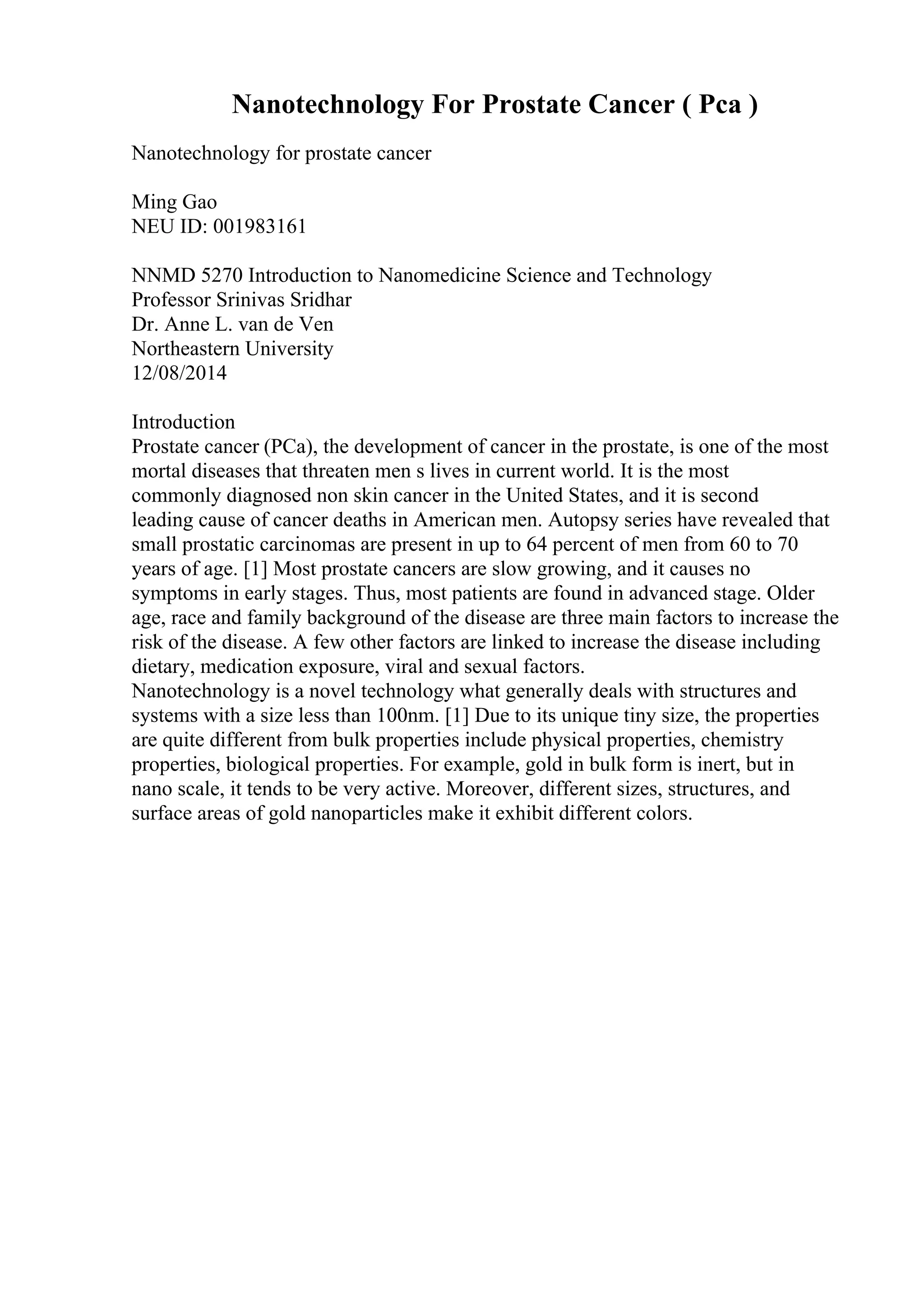 Nanotechnology For Prostate Cancer ( Pca )
Nanotechnology for prostate cancer
Ming Gao
NEU ID: 001983161
NNMD 5270 Introduction to Nanomedicine Science and Technology
Professor Srinivas Sridhar
Dr. Anne L. van de Ven
Northeastern University
12/08/2014
Introduction
Prostate cancer (PCa), the development of cancer in the prostate, is one of the most
mortal diseases that threaten men s lives in current world. It is the most
commonly diagnosed non skin cancer in the United States, and it is second
leading cause of cancer deaths in American men. Autopsy series have revealed that
small prostatic carcinomas are present in up to 64 percent of men from 60 to 70
years of age. [1] Most prostate cancers are slow growing, and it causes no
symptoms in early stages. Thus, most patients are found in advanced stage. Older
age, race and family background of the disease are three main factors to increase the
risk of the disease. A few other factors are linked to increase the disease including
dietary, medication exposure, viral and sexual factors.
Nanotechnology is a novel technology what generally deals with structures and
systems with a size less than 100nm. [1] Due to its unique tiny size, the properties
are quite different from bulk properties include physical properties, chemistry
properties, biological properties. For example, gold in bulk form is inert, but in
nano scale, it tends to be very active. Moreover, different sizes, structures, and
surface areas of gold nanoparticles make it exhibit different colors.
 