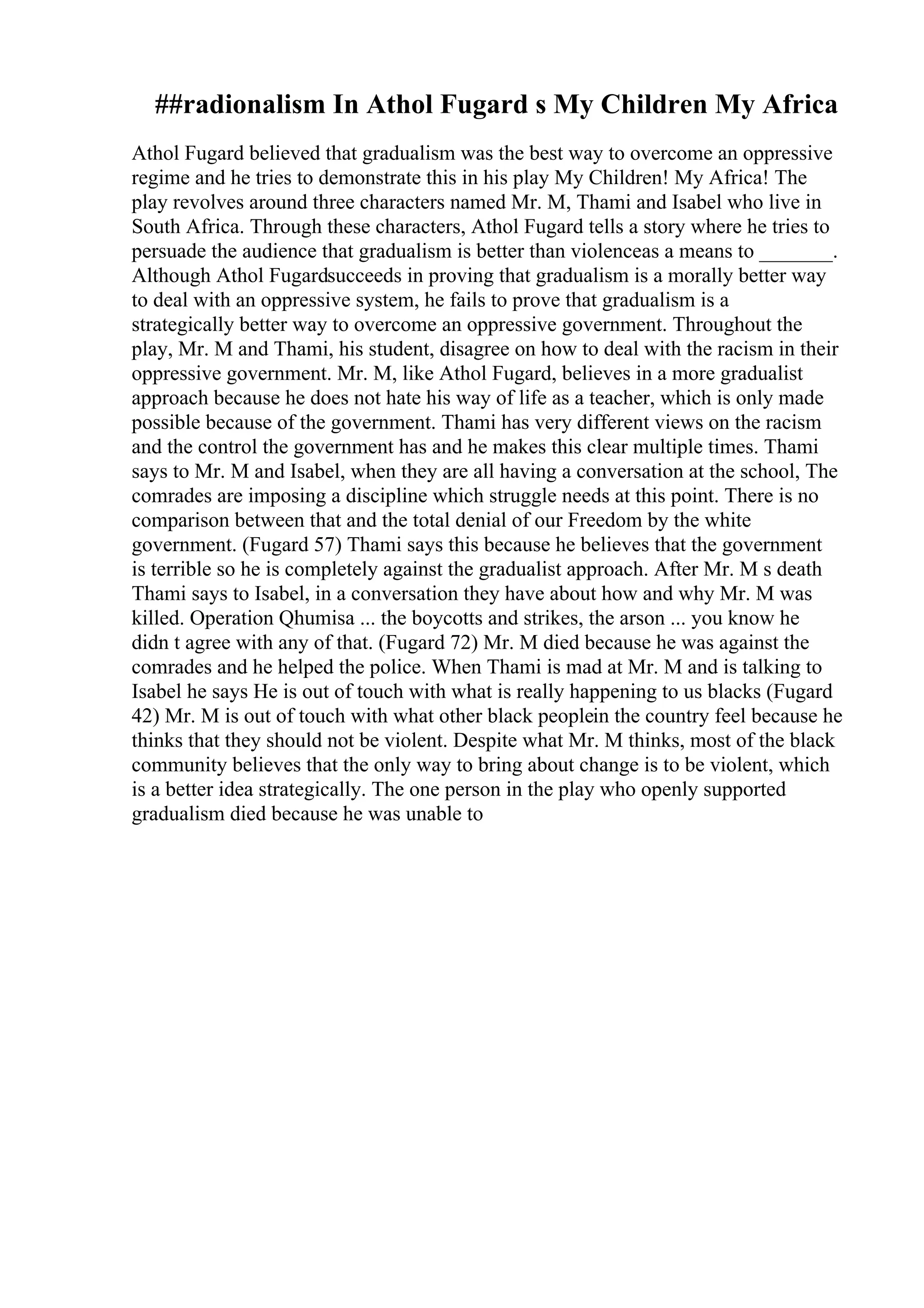 ##radionalism In Athol Fugard s My Children My Africa
Athol Fugard believed that gradualism was the best way to overcome an oppressive
regime and he tries to demonstrate this in his play My Children! My Africa! The
play revolves around three characters named Mr. M, Thami and Isabel who live in
South Africa. Through these characters, Athol Fugard tells a story where he tries to
persuade the audience that gradualism is better than violenceas a means to _______.
Although Athol Fugardsucceeds in proving that gradualism is a morally better way
to deal with an oppressive system, he fails to prove that gradualism is a
strategically better way to overcome an oppressive government. Throughout the
play, Mr. M and Thami, his student, disagree on how to deal with the racism in their
oppressive government. Mr. M, like Athol Fugard, believes in a more gradualist
approach because he does not hate his way of life as a teacher, which is only made
possible because of the government. Thami has very different views on the racism
and the control the government has and he makes this clear multiple times. Thami
says to Mr. M and Isabel, when they are all having a conversation at the school, The
comrades are imposing a discipline which struggle needs at this point. There is no
comparison between that and the total denial of our Freedom by the white
government. (Fugard 57) Thami says this because he believes that the government
is terrible so he is completely against the gradualist approach. After Mr. M s death
Thami says to Isabel, in a conversation they have about how and why Mr. M was
killed. Operation Qhumisa ... the boycotts and strikes, the arson ... you know he
didn t agree with any of that. (Fugard 72) Mr. M died because he was against the
comrades and he helped the police. When Thami is mad at Mr. M and is talking to
Isabel he says He is out of touch with what is really happening to us blacks (Fugard
42) Mr. M is out of touch with what other black peoplein the country feel because he
thinks that they should not be violent. Despite what Mr. M thinks, most of the black
community believes that the only way to bring about change is to be violent, which
is a better idea strategically. The one person in the play who openly supported
gradualism died because he was unable to
 