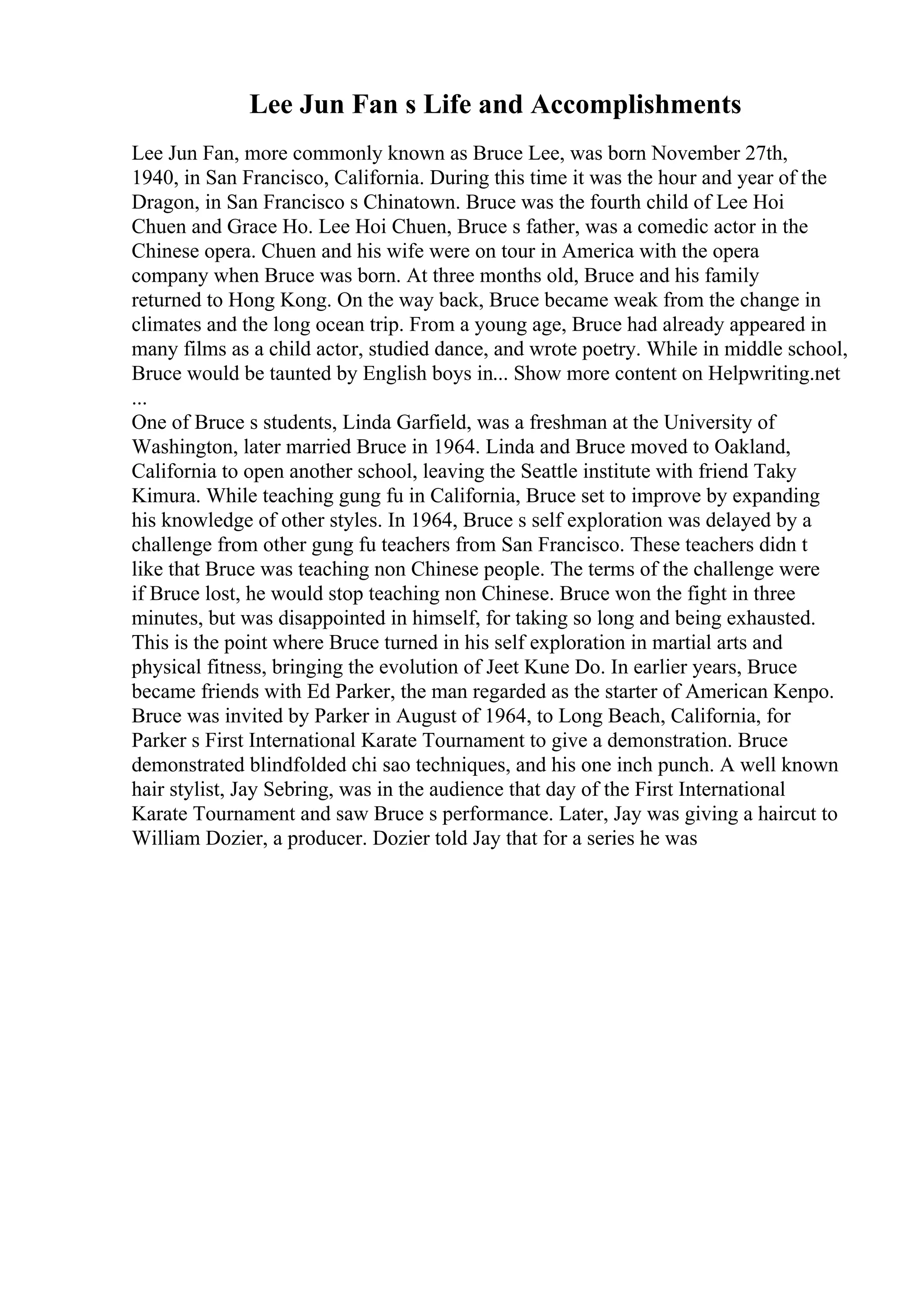 Lee Jun Fan s Life and Accomplishments
Lee Jun Fan, more commonly known as Bruce Lee, was born November 27th,
1940, in San Francisco, California. During this time it was the hour and year of the
Dragon, in San Francisco s Chinatown. Bruce was the fourth child of Lee Hoi
Chuen and Grace Ho. Lee Hoi Chuen, Bruce s father, was a comedic actor in the
Chinese opera. Chuen and his wife were on tour in America with the opera
company when Bruce was born. At three months old, Bruce and his family
returned to Hong Kong. On the way back, Bruce became weak from the change in
climates and the long ocean trip. From a young age, Bruce had already appeared in
many films as a child actor, studied dance, and wrote poetry. While in middle school,
Bruce would be taunted by English boys in... Show more content on Helpwriting.net
...
One of Bruce s students, Linda Garfield, was a freshman at the University of
Washington, later married Bruce in 1964. Linda and Bruce moved to Oakland,
California to open another school, leaving the Seattle institute with friend Taky
Kimura. While teaching gung fu in California, Bruce set to improve by expanding
his knowledge of other styles. In 1964, Bruce s self exploration was delayed by a
challenge from other gung fu teachers from San Francisco. These teachers didn t
like that Bruce was teaching non Chinese people. The terms of the challenge were
if Bruce lost, he would stop teaching non Chinese. Bruce won the fight in three
minutes, but was disappointed in himself, for taking so long and being exhausted.
This is the point where Bruce turned in his self exploration in martial arts and
physical fitness, bringing the evolution of Jeet Kune Do. In earlier years, Bruce
became friends with Ed Parker, the man regarded as the starter of American Kenpo.
Bruce was invited by Parker in August of 1964, to Long Beach, California, for
Parker s First International Karate Tournament to give a demonstration. Bruce
demonstrated blindfolded chi sao techniques, and his one inch punch. A well known
hair stylist, Jay Sebring, was in the audience that day of the First International
Karate Tournament and saw Bruce s performance. Later, Jay was giving a haircut to
William Dozier, a producer. Dozier told Jay that for a series he was
 