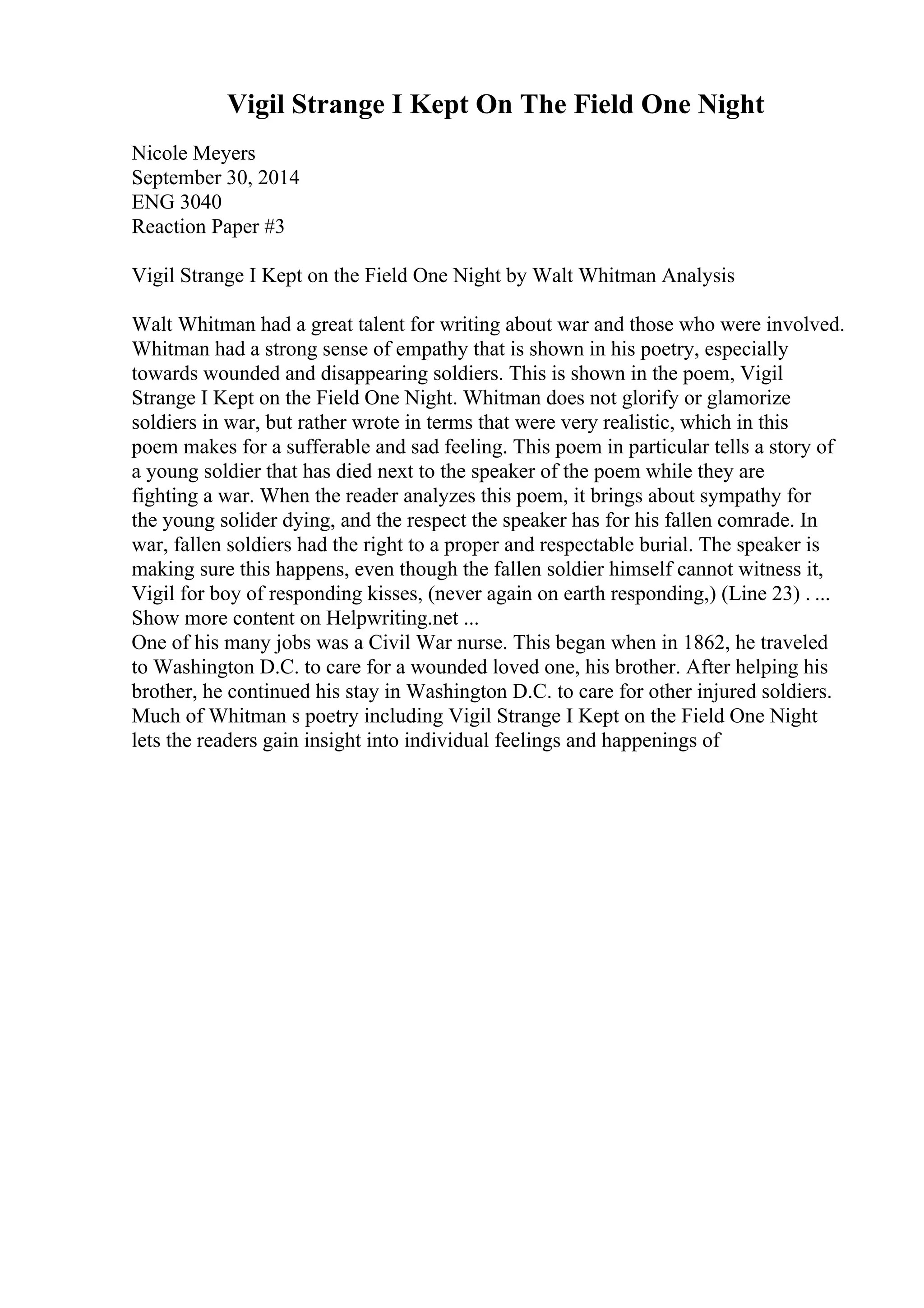 Vigil Strange I Kept On The Field One Night
Nicole Meyers
September 30, 2014
ENG 3040
Reaction Paper #3
Vigil Strange I Kept on the Field One Night by Walt Whitman Analysis
Walt Whitman had a great talent for writing about war and those who were involved.
Whitman had a strong sense of empathy that is shown in his poetry, especially
towards wounded and disappearing soldiers. This is shown in the poem, Vigil
Strange I Kept on the Field One Night. Whitman does not glorify or glamorize
soldiers in war, but rather wrote in terms that were very realistic, which in this
poem makes for a sufferable and sad feeling. This poem in particular tells a story of
a young soldier that has died next to the speaker of the poem while they are
fighting a war. When the reader analyzes this poem, it brings about sympathy for
the young solider dying, and the respect the speaker has for his fallen comrade. In
war, fallen soldiers had the right to a proper and respectable burial. The speaker is
making sure this happens, even though the fallen soldier himself cannot witness it,
Vigil for boy of responding kisses, (never again on earth responding,) (Line 23) . ...
Show more content on Helpwriting.net ...
One of his many jobs was a Civil War nurse. This began when in 1862, he traveled
to Washington D.C. to care for a wounded loved one, his brother. After helping his
brother, he continued his stay in Washington D.C. to care for other injured soldiers.
Much of Whitman s poetry including Vigil Strange I Kept on the Field One Night
lets the readers gain insight into individual feelings and happenings of
 