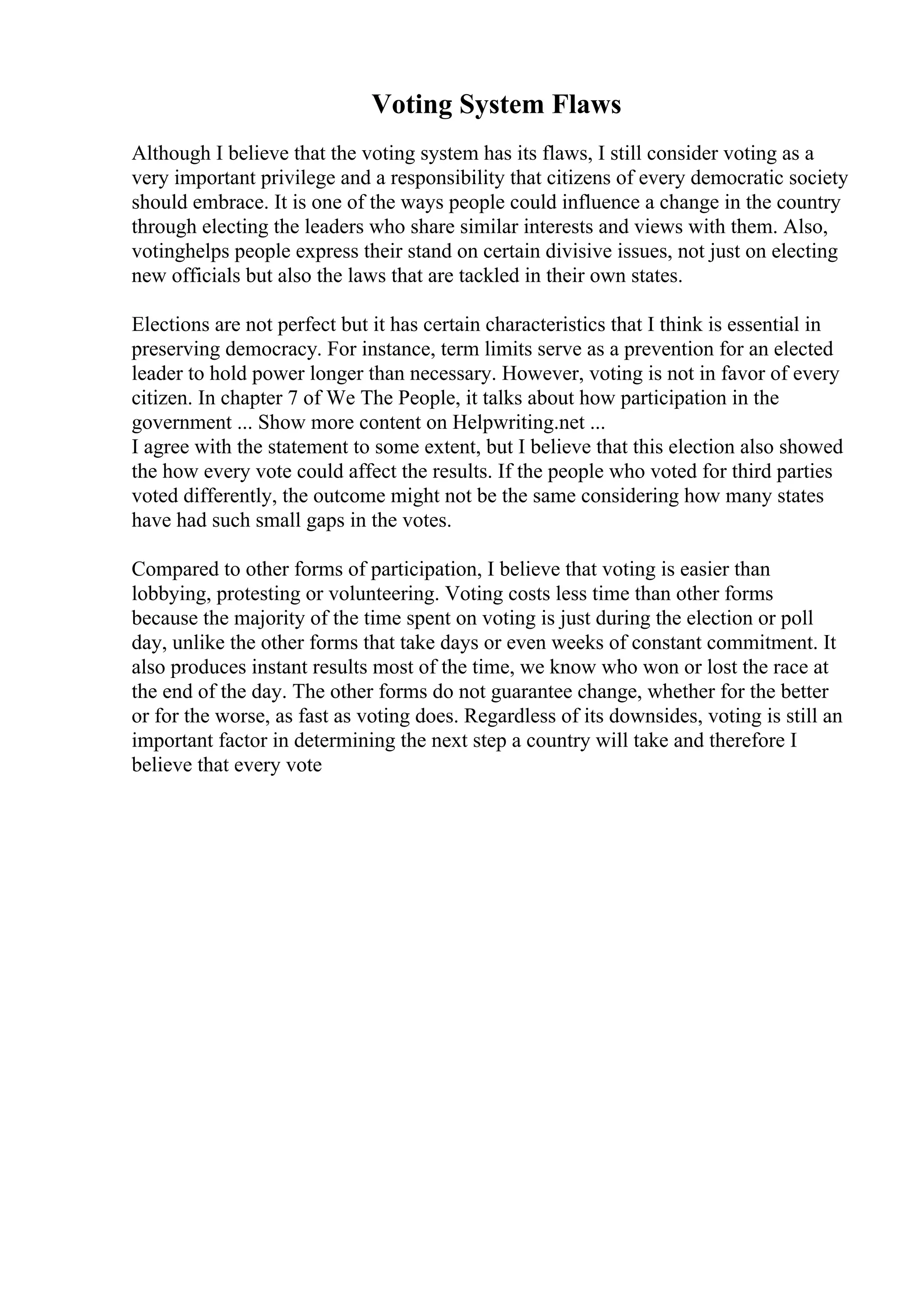 Voting System Flaws
Although I believe that the voting system has its flaws, I still consider voting as a
very important privilege and a responsibility that citizens of every democratic society
should embrace. It is one of the ways people could influence a change in the country
through electing the leaders who share similar interests and views with them. Also,
votinghelps people express their stand on certain divisive issues, not just on electing
new officials but also the laws that are tackled in their own states.
Elections are not perfect but it has certain characteristics that I think is essential in
preserving democracy. For instance, term limits serve as a prevention for an elected
leader to hold power longer than necessary. However, voting is not in favor of every
citizen. In chapter 7 of We The People, it talks about how participation in the
government ... Show more content on Helpwriting.net ...
I agree with the statement to some extent, but I believe that this election also showed
the how every vote could affect the results. If the people who voted for third parties
voted differently, the outcome might not be the same considering how many states
have had such small gaps in the votes.
Compared to other forms of participation, I believe that voting is easier than
lobbying, protesting or volunteering. Voting costs less time than other forms
because the majority of the time spent on voting is just during the election or poll
day, unlike the other forms that take days or even weeks of constant commitment. It
also produces instant results most of the time, we know who won or lost the race at
the end of the day. The other forms do not guarantee change, whether for the better
or for the worse, as fast as voting does. Regardless of its downsides, voting is still an
important factor in determining the next step a country will take and therefore I
believe that every vote
 