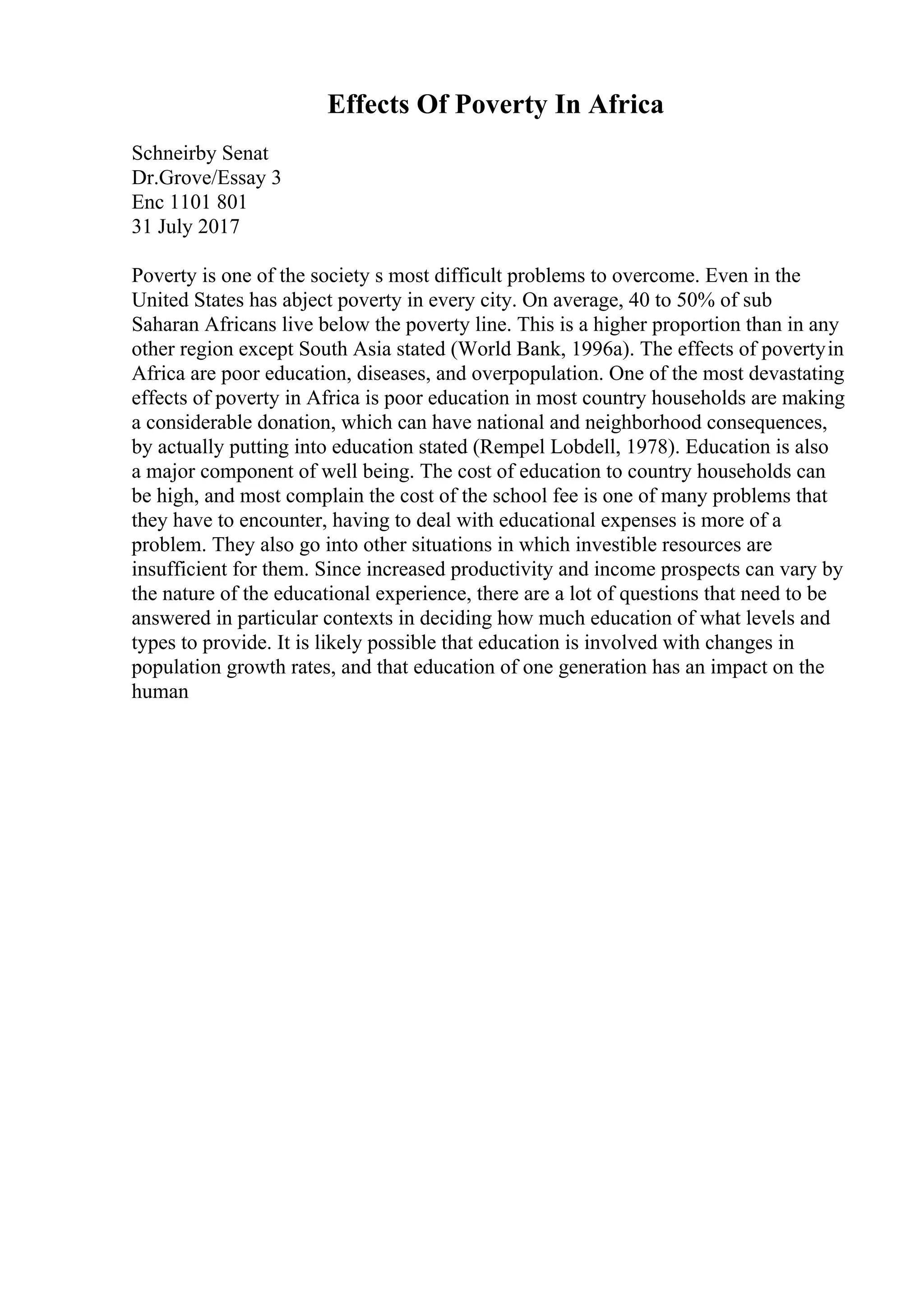 Effects Of Poverty In Africa
Schneirby Senat
Dr.Grove/Essay 3
Enc 1101 801
31 July 2017
Poverty is one of the society s most difficult problems to overcome. Even in the
United States has abject poverty in every city. On average, 40 to 50% of sub
Saharan Africans live below the poverty line. This is a higher proportion than in any
other region except South Asia stated (World Bank, 1996a). The effects of povertyin
Africa are poor education, diseases, and overpopulation. One of the most devastating
effects of poverty in Africa is poor education in most country households are making
a considerable donation, which can have national and neighborhood consequences,
by actually putting into education stated (Rempel Lobdell, 1978). Education is also
a major component of well being. The cost of education to country households can
be high, and most complain the cost of the school fee is one of many problems that
they have to encounter, having to deal with educational expenses is more of a
problem. They also go into other situations in which investible resources are
insufficient for them. Since increased productivity and income prospects can vary by
the nature of the educational experience, there are a lot of questions that need to be
answered in particular contexts in deciding how much education of what levels and
types to provide. It is likely possible that education is involved with changes in
population growth rates, and that education of one generation has an impact on the
human
 