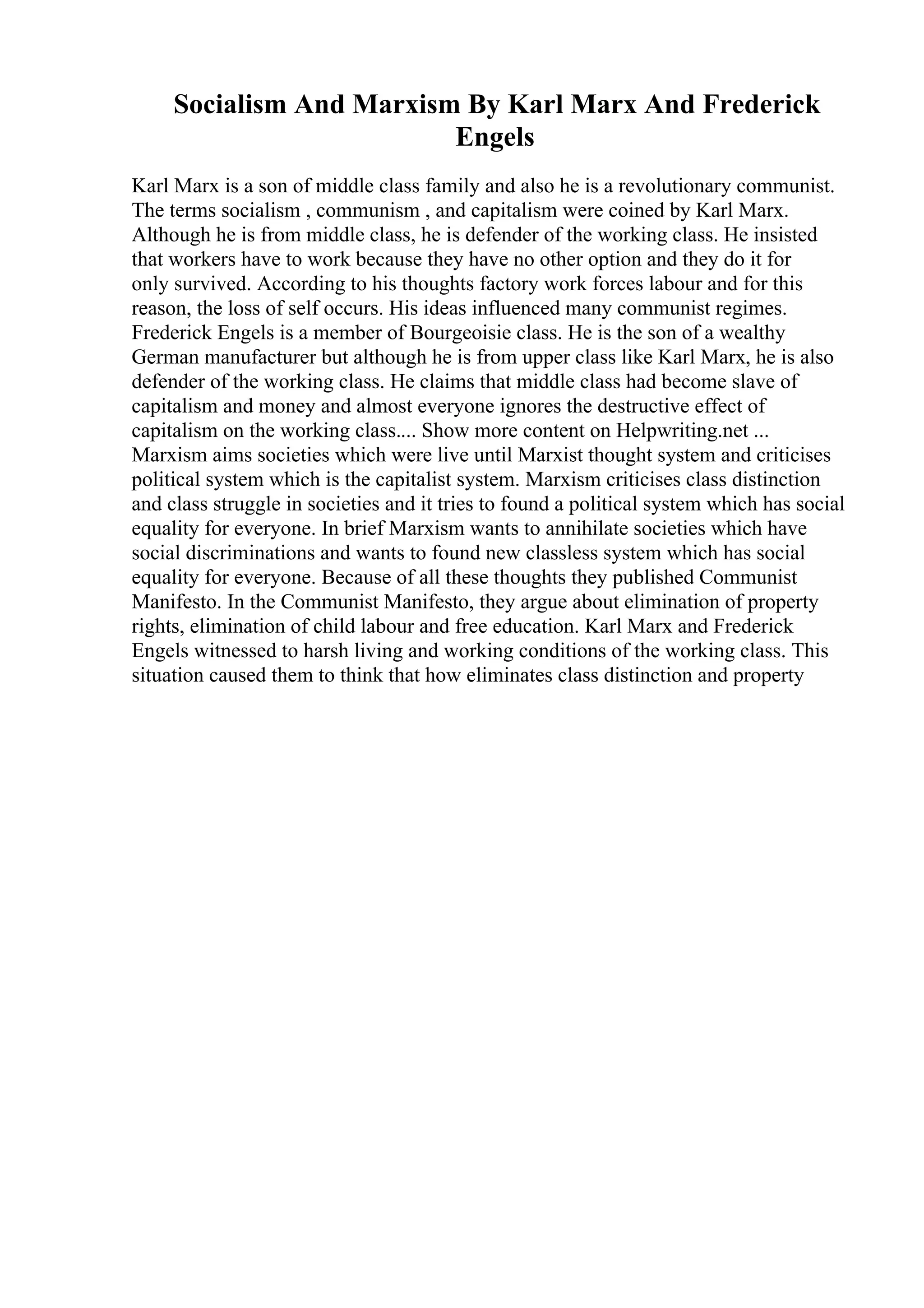 Socialism And Marxism By Karl Marx And Frederick
Engels
Karl Marx is a son of middle class family and also he is a revolutionary communist.
The terms socialism , communism , and capitalism were coined by Karl Marx.
Although he is from middle class, he is defender of the working class. He insisted
that workers have to work because they have no other option and they do it for
only survived. According to his thoughts factory work forces labour and for this
reason, the loss of self occurs. His ideas influenced many communist regimes.
Frederick Engels is a member of Bourgeoisie class. He is the son of a wealthy
German manufacturer but although he is from upper class like Karl Marx, he is also
defender of the working class. He claims that middle class had become slave of
capitalism and money and almost everyone ignores the destructive effect of
capitalism on the working class.... Show more content on Helpwriting.net ...
Marxism aims societies which were live until Marxist thought system and criticises
political system which is the capitalist system. Marxism criticises class distinction
and class struggle in societies and it tries to found a political system which has social
equality for everyone. In brief Marxism wants to annihilate societies which have
social discriminations and wants to found new classless system which has social
equality for everyone. Because of all these thoughts they published Communist
Manifesto. In the Communist Manifesto, they argue about elimination of property
rights, elimination of child labour and free education. Karl Marx and Frederick
Engels witnessed to harsh living and working conditions of the working class. This
situation caused them to think that how eliminates class distinction and property
 