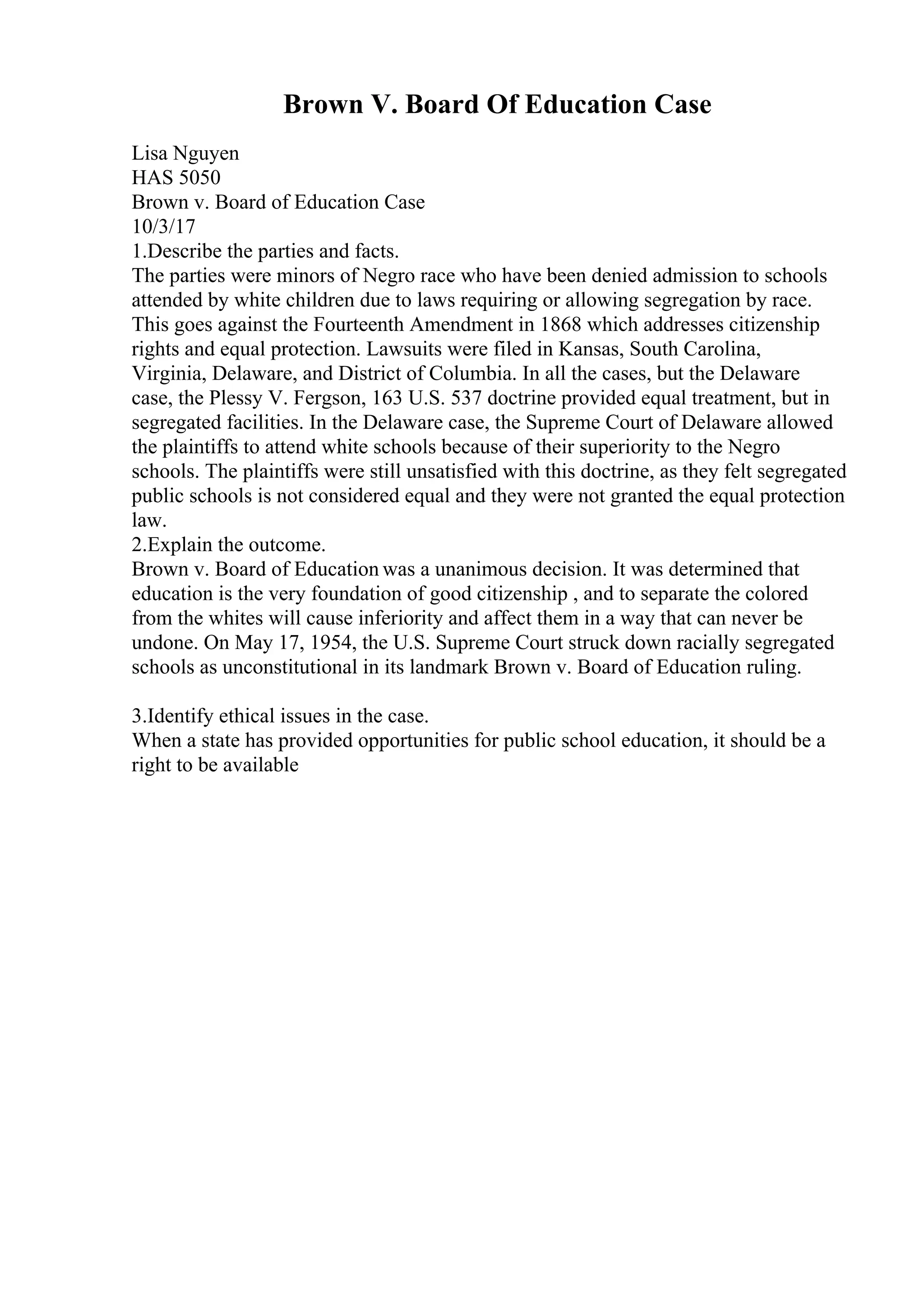 Brown V. Board Of Education Case
Lisa Nguyen
HAS 5050
Brown v. Board of Education Case
10/3/17
1.Describe the parties and facts.
The parties were minors of Negro race who have been denied admission to schools
attended by white children due to laws requiring or allowing segregation by race.
This goes against the Fourteenth Amendment in 1868 which addresses citizenship
rights and equal protection. Lawsuits were filed in Kansas, South Carolina,
Virginia, Delaware, and District of Columbia. In all the cases, but the Delaware
case, the Plessy V. Fergson, 163 U.S. 537 doctrine provided equal treatment, but in
segregated facilities. In the Delaware case, the Supreme Court of Delaware allowed
the plaintiffs to attend white schools because of their superiority to the Negro
schools. The plaintiffs were still unsatisfied with this doctrine, as they felt segregated
public schools is not considered equal and they were not granted the equal protection
law.
2.Explain the outcome.
Brown v. Board of Education was a unanimous decision. It was determined that
education is the very foundation of good citizenship , and to separate the colored
from the whites will cause inferiority and affect them in a way that can never be
undone. On May 17, 1954, the U.S. Supreme Court struck down racially segregated
schools as unconstitutional in its landmark Brown v. Board of Education ruling.
3.Identify ethical issues in the case.
When a state has provided opportunities for public school education, it should be a
right to be available
 