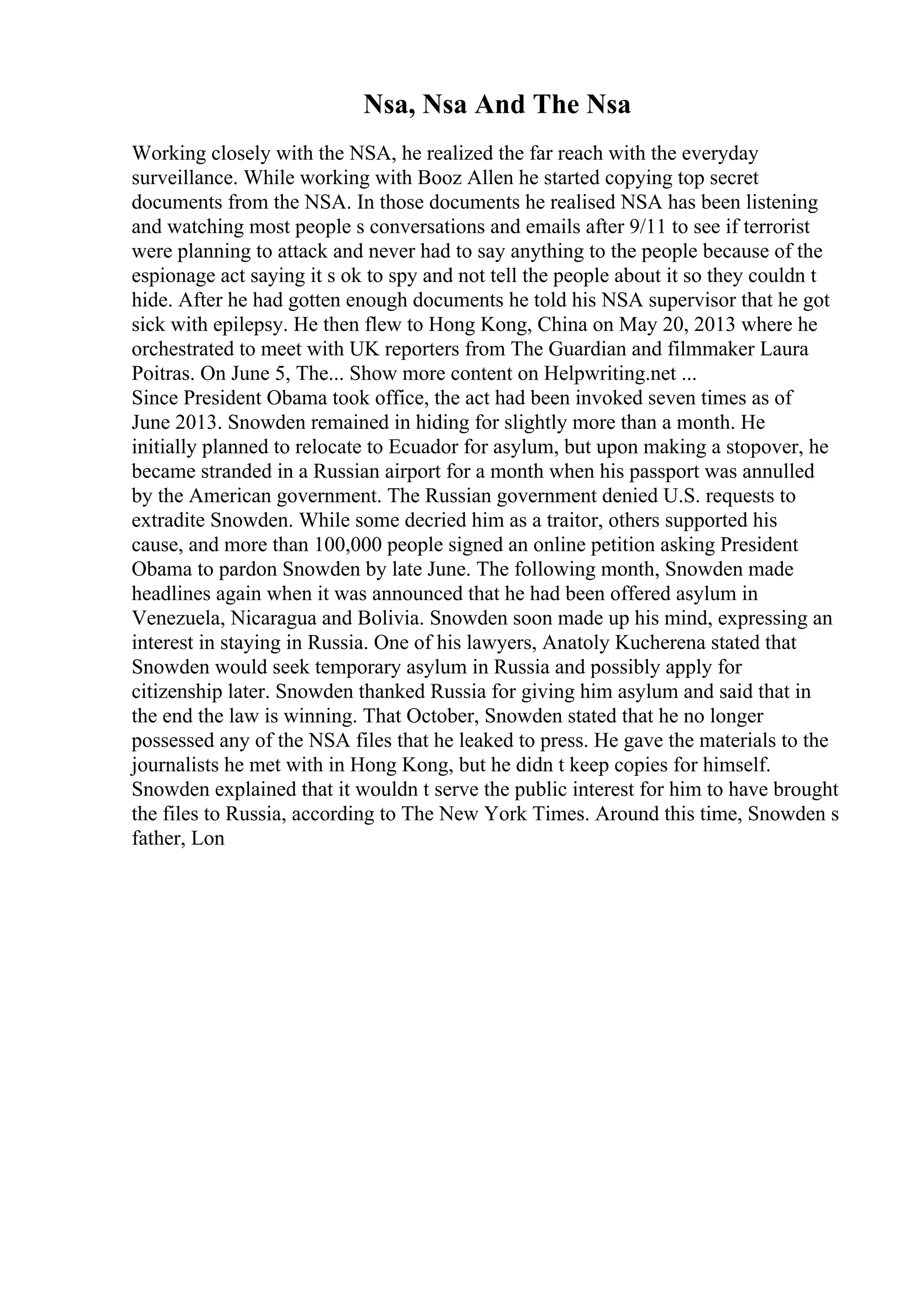 Nsa, Nsa And The Nsa
Working closely with the NSA, he realized the far reach with the everyday
surveillance. While working with Booz Allen he started copying top secret
documents from the NSA. In those documents he realised NSA has been listening
and watching most people s conversations and emails after 9/11 to see if terrorist
were planning to attack and never had to say anything to the people because of the
espionage act saying it s ok to spy and not tell the people about it so they couldn t
hide. After he had gotten enough documents he told his NSA supervisor that he got
sick with epilepsy. He then flew to Hong Kong, China on May 20, 2013 where he
orchestrated to meet with UK reporters from The Guardian and filmmaker Laura
Poitras. On June 5, The... Show more content on Helpwriting.net ...
Since President Obama took office, the act had been invoked seven times as of
June 2013. Snowden remained in hiding for slightly more than a month. He
initially planned to relocate to Ecuador for asylum, but upon making a stopover, he
became stranded in a Russian airport for a month when his passport was annulled
by the American government. The Russian government denied U.S. requests to
extradite Snowden. While some decried him as a traitor, others supported his
cause, and more than 100,000 people signed an online petition asking President
Obama to pardon Snowden by late June. The following month, Snowden made
headlines again when it was announced that he had been offered asylum in
Venezuela, Nicaragua and Bolivia. Snowden soon made up his mind, expressing an
interest in staying in Russia. One of his lawyers, Anatoly Kucherena stated that
Snowden would seek temporary asylum in Russia and possibly apply for
citizenship later. Snowden thanked Russia for giving him asylum and said that in
the end the law is winning. That October, Snowden stated that he no longer
possessed any of the NSA files that he leaked to press. He gave the materials to the
journalists he met with in Hong Kong, but he didn t keep copies for himself.
Snowden explained that it wouldn t serve the public interest for him to have brought
the files to Russia, according to The New York Times. Around this time, Snowden s
father, Lon
 